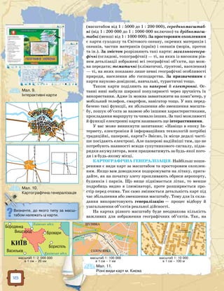 18
(масштабом від 1 : 5000 до 1 : 200 000), середньомасштаб­
ні (від 1 : 200 000 до 1 : 1000 000 включно) та дрібномасш­
табні (менші від 1 : 1000 000). За просторовим охопленням
є карти суходолу та Світового океану, окремих материків і
океанів, частин материків (країн) і океанів (морів, проток
та ін.). За змістом розрізняють такі карти: загальногеогра­
фічні (оглядові, топографічні) — ті, на яких із високим рів-
нем деталізації зображені всі географічні об’єкти, що мож-
на передати; тематичні (кліматичні, ґрунтові, населення)
— ті, на яких показано лише певні географічні особливості
природи, населення або господарства. За призначенням є
карти науково-довідкові, навчальні, туристичні тощо.
Також карти поділяють на паперові й електронні. Ос-
танні нині набули широкої популярності через зручність їх
використання. Адже їх можна завантажити на комп’ютер, у
мобільний телефон, смартфон, навігатор тощо. У них перед-
бачено такі функції, як збільшення або зменшення масшта-
бу, пошук об’єкта за назвою або іншими характеристиками,
прокладання маршруту та чимало інших. За такі можливості
й функції електронні карти називають ще інтерактивними.
У вас може виникнути запитання: «Навіщо в епоху Ін-
тернету, електроніки й інформаційних технологій потрібні
традиційні, паперові, карти?» Звісно, їх місце дедалі часті-
ше посідають електроні. Але паперові надійніші тим, що не
потребують наявності всюди супутникового сигналу, підза-
рядки акумулятора, вони працюватимуть за будь-якої пого-
ди і в будь-якому місці.
КАРТОГРАФІЧНА ГЕНЕРАЛІЗАЦІЯ. Найбільш поши-
реними є види карт за масштабом та просторовим охоплен-
ням. Якщо вам доводилося подорожувати на літаку, прига-
дайте, як на початку злету пропливають обриси аеропорту,
будинків і парків. Що вище піднімається літак, то менше
подробиць видно в ілюмінаторі, проте розширюється про-
стір перед очима. Так само змінюється детальність карт під
час збільшення або зменшення масштабу. Тому для їх скла-
дання використовують генералізацію — процес відбору й
узагальнення об’єктів реальної дійсності.
На картах різного масштабу буде неоднакова кількість
важливих для зображення географічних об’єктів. Так, на
Визначте, до якого типу за масш-
табом належать ці карти.
Мал. 11.
Різні види карт м. Києва
Мал. 10.
Картографічна генералізація
Мал. 9.
Інтерактивні карти
 