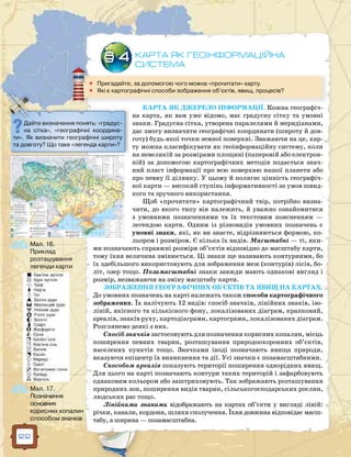 22
КАРТА ЯК ДЖЕРЕЛО ІНФОРМАЦІЇ. Кожна географіч-
на карта, як вам уже відомо, має градусну сітку та умовні
знаки. Градусна сітка, утворена паралелями й меридіанами,
дає змогу визначити географічні координати (широту й дов-
готу) будь-якої точки земної поверхні. Зважаючи на це, кар-
ту можна класифікувати як геоінформаційну систему, коли
на невеликій за розмірами площині (паперовій або електрон­
ній) за допомогою картографічних методів подається знач­
ний пласт інформації про всю поверхню нашої планети або
про певну її ділянку. У цьому й полягає цінність географіч-
ної карти — високий ступінь інформативності за умов швид-
кого та зручного використання.
Щоб «прочитати» картографічний твір, потрібно визна-
чити, до якого типу він належить, й уважно ознайомитися
з умовними позначеннями та їх текстовим поясненням —
легендою карти. Одним із різновидів умовних позначень є
умовні знаки, які, як ви знаєте, відрізняються формою, ко-
льором і розміром. Є кілька їх видів. Масштабні — ті, яки-
ми позначають справжні розміри об’єктів відповідно до масштабу карти,
тому їхня величина змінюється. Ці знаки ще називають контурними, бо
їх здебільшого використовують для зображення меж (контурів) лісів, бо-
літ, озер тощо. Позамасштабні знаки завжди мають однакові вигляд і
розмір, незважаючи на зміну масштабу карти.
ЗОБРАЖЕННЯ ГЕОГРАФІЧНИХ ОБ`ЄКТІВ ТА ЯВИЩ НА КАРТАХ.
До умовних позначень на карті належать також способи картографічного
зображення. Їх налічують 12 видів: спосіб значків, лінійних знаків, ізо-
ліній, якісного та кількісного фону, локалізованих діаграм, крапковий,
ареалів, знаків руху, картодіаграми, картограми, локалізованих діаграм.
Розглянемо деякі з них.
Спосіб значків застосовують для позначення корисних копалин, місць
поширення певних тварин, розташування природоохоронних об’єктів,
населених пунктів тощо. Значками іноді позначають явища природи,
вказуючи епіцентр їх виникнення та дії. Усі значки є позамасштабними.
Способом ареалів показують території поширення однорідних явищ.
Для цього на карті позначають контури таких територій і зафарбовують
однаковим кольором або заштриховують. Так зображають розташування
природних зон, поширення видів тварин, сільськогосподарських рослин,
людських рас тощо.
Лінійними знаками відображають на картах об’єкти у вигляді ліній:
річки, канали, кордони, шляхи сполучення. Їхня довжина відповідає масш-
табу, а ширина — позамасштабна.
КАРТА ЯК ГЕОІНФОРМАЦІЙНА
СИСТЕМА
§ 4
	 Пригадайте, за допомогою чого можна «прочитати» карту.
	Які є картографічні способи зображення об’єктів, явищ, процесів?
Дайте визначення понять: «градус­
на сітка», «географічні координа-
ти». Як визначити географічні широту
та довготу? Що таке «легенда карти»?
Мал. 16.
Приклад
розташування
легенди карти
Мал. 17.
Позначення
основних
корисних копалин
способом значків
 