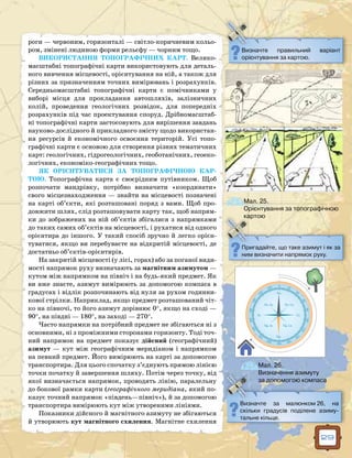 29
роги — червоним, горизонталі — світло-коричневим кольо-
ром, змінені людиною форми рельєфу — чорним тощо.
ВИКОРИСТАННЯ ТОПОГРАФІЧНИХ КАРТ. Велико-
масштабні топографічні карти викорис­товують для деталь-
ного вивчення місцевості, орієнтування на ній, а також для
різних за призначенням точних вимірювань і розрахунків.
Середньомасштабні топографічні карти є помічниками у
виборі місця для прокладання автошляхів, залізничних
колій, проведення геологічних розвідок, для попередніх
розрахунків під час проектування споруд. Дрібномасштаб-
ні топографічні карти застосовують для вирішення завдань
науково-дослідного й прикладного змісту щодо використан-
ня ресурсів й економічного освоєння територій. Усі топо-
графічні карти є основою для створення різних тематичних
карт: гео­логічних, гідрогеологічних, геоботанічних, геоеко-
логічних, економіко-географічних тощо.
ЯК ОРІЄНТУВАТИСЯ ЗА ТОПОГРАФІЧНОЮ КАР­
ТОЮ. Топографічна карта  є своєрідним путівником. Щоб
розпочати мандрівку, потрібно визначити «координати»
свого місцезнаходження — знайти на місцевості позначені
на карті об’єкти, які розташовані поряд з вами. Щоб про-
довжити шлях, слід розташовувати карту так, щоб напрям-
ки до зображених на ній об’єктів збігалися з напрямками
до таких самих об’єктів на місцевості, і рухатися від одного
орієнтира до іншого. У такий спосіб зручно й легко орієн-
туватися, якщо ви перебуваєте на відкритій місцевості, де
достатньо об’єктів-орієнтирів.
На закритій місцевості (у лісі, горах) або за поганої види-
мості напрямок руху визначають за магнітним азимутом —
кутом між напрямком на північ і на будь-який предмет. Як
ви вже знаєте, азимут вимірюють за допомогою компаса в
градусах і відлік розпочинають від нуля за рухом годинни-
кової стрілки. Наприклад, якщо предмет розташований чіт-
ко на півночі, то його азимут дорівнює 0°, якщо на сході —
90°, на півдні — 180°, на заході — 270°.
Часто напрямки на потрібний предмет не збігаються ні з
основними, ні з проміжними сторонами горизонту. Тоді точ-
ний напрямок на предмет показує дійсний (географічний)
азимут — кут між географічним меридіаном і напрямком
на певний предмет. Його вимірюють на карті за допомогою
транспортира. Для цього спочатку з’єднують прямою лінією
точки початку й завершення шляху. Потім через точку, від
якої визначається напрямок, проводять лінію, паралельну
до бокової рамки карти (географічного меридіана, який по-
казує точний напрямок «південь—північ»), й за допомогою
транспортира вимірюють кут між утвореними лініями.
Показники дійсного й магнітного азимуту не збігаються
й утворюють кут магнітного схилення. Магнітне схилення
Визначте правильний варіант
орієн­тування за картою.
Пригадайте, що таке азимут і як за
ним визначити напрямок руху.
Визначте за малюнком 26, на
скільки градусів поділене азиму-
тальне кільце.
Мал. 25.
Орієнтування за топографічною
картою
Мал. 26.
Визначення азимуту
за допомогою компаса
0 20
40
60
80100
120
140
160180200
220
240
260280
300
320
340
Пн.
Пн. Сх.Пн. Зх.
Пд. Зх. Пд. Сх.
Пд.
Сх.Зх.
 