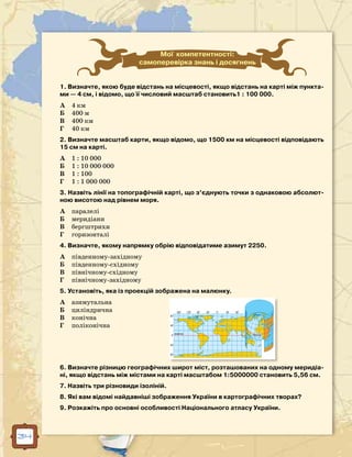 34
Мої компетентності:
самоперевірка знань і досягнень
1. Визначте, якою буде відстань на місцевості, якщо відстань на карті між пункта-
ми — 4 см, і відомо, що її числовий масштаб становить1 : 100 000.
А	 4 км
Б	 400 м
В	 400 км
Г	 40 км
2. Визначте масштаб карти, якщо відомо, що 1500 км на місцевості відповідають
15 см на карті.
А	 1 : 10 000
Б	 1 : 10 000 000
В	 1 : 100
Г	 1 : 1 000 000
3. Назвіть лінії на топографічній карті, що з’єднують точки з однаковою абсолют-
ною висотою над рівнем моря.
А	 паралелі
Б	 меридіани
В	 бергштрихи
Г	 горизонталі
4. Визначте, якому напрямку обрію відповідатиме азимут 2250.
А	 південному-західному
Б	 південному-східному
В	 північному-східному
Г	 північному-західному
5. Установіть, яка із проекцій зображена на малюнку.
А	 азимутальна
Б	 циліндрична
В	 конічна
Г	 поліконічна
6. Визначте різницю географічних широт міст, розташованих на одному меридіа-
ні, якщо відстань між містами на карті масштабом 1:5000000 становить 5,56 см.
7. Назвіть три різновиди ізоліній.
8. Які вам відомі найдавніші зображення України в картографічних творах?
9. Розкажіть про основні особливості Національного атласу України.
 