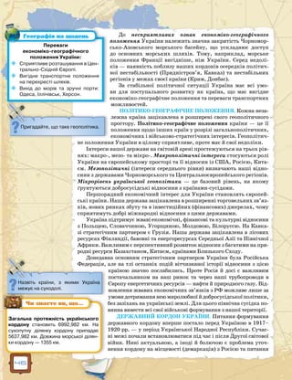 46
До несприятливих ознак економіко-географічного
положення України належить значна закритість Чорномор-
сько-Азовського морського басейну, що ускладнює доступ
до основних морських шляхів. Тому, наприклад, морське
положення Франції вигідніше, ніж України. Серед недолі-
ків — наявність поблизу наших кордонів осередків політич-
ної нестабільності (Придністров’я, Кавказ) та нестабільних
регіонів у межах своєї країни (Крим, Донбас).
За стабільної політичної ситуації Україна має всі умо-
ви для поступального розвитку як країна, що має вигідне
економіко-географічне положення та переваги транспортних
можливостей.
ПОЛІТИКО-ГЕОГРАФІЧНЕ ПОЛОЖЕННЯ. Кожна неза-
лежна країна зацікавлена в розширені свого геополітичного
простору. Політико-географічне положення країни — це її
положення щодо інших країн у розрізі загальнополітичних,
економічних і військово-стратегічних інтересів. Геополітич-
не положення України в цілому сприятливе, проте має й свої недоліки.
Інтереси нашої держави на світовій арені простежуються на трьох рів-
нях: макро-, мезо- та мікро-. Макрополітичні інтереси стосуються ролі
України на європейському просторі та її відносин із США, Росією, Кита-
єм. Мезополітичні (інтереси середнього рівня) визначають наші відно-
сини з державами Чорноморського та Центральноєвропейського регіонів.
Мікрорівень української геополітики — це базовий рівень, на якому
ґрунтуються добросусідські відносини з країнами-сусідами.
Першорядний економічний інтерес для України становлять європей-
ські країни. Наша держава зацікавлена в розширенні торговельних зв’яз-
ків, нових ринках збуту та в інвестиційних (фінансових) джерелах, чому
сприятимуть добрі міжнародні відносини з цими державами.
Україна підтримує жваві економічні, фінансові та культурні відносини
з Польщею, Словаччиною, Угорщиною, Молдовою, Білоруссю. На Кавка-
зі стратегічним партнером є Грузія. Наша держава зацікавлена в лісових
ресурсах Фінляндії, бавовні та енергоресурсах Середньої Азії та Північної
Африки. Важливим є перспективний розвиток відносин з багатими на при-
родні ресурси Казахстаном, Китаєм, країнами Близького Сходу.
Донедавна основним стратегічним партнером України була Російська
Федерація, але на тлі останніх подій вітчизняної історії відносини з цією
країною значно послабились. Проте Росія й досі є важливим
постачальником на наш ринок та через наші трубопроводи в
Європу енергетичних ресурсів — нафти й природного газу. Від-
новлення жвавих економічних зв’язків з РФ можливе лише за
умовидотриманнянеюмиролюбноїйдобросусідськоїполітики,
без зазіхань на українські землі. Для цього північна сусідка по-
винна вивести всі свої військові формування з нашої території.
ДЕРЖАВНИЙ КОРДОН УКРАЇНИ. Питання формування
державного кордону вперше постало перед Україною в 1917–
1920 рр. — у період Української Народної Республіки. Сучас-
ні межі почали встановлюватися під час і після Другої світової
війни. Нині актуальною, а іноді й болючою є проблема уточ-
нення кордону на місцевості (демаркація) з Росією та питання
Переваги
економіко-географічного
положення України:
	 Сприятливе розташування в Цен-
трально-Східній Європі.
	 Вигідне транспортне положення
на перехресті шляхів.
	 Вихід до морів та зручні порти:
Одеса, Іллічівськ, Херсон.
Пригадайте, що таке геополітика.
Географія на щодень
Назвіть країни, з якими Україна
межує на суходолі.
Загальна протяжність українського
кордону становить 6992,982 км. На
сухопутну ділянку кордону припадає
5637,982 км. Довжина морської ділян-
ки кордону — 1355 км.
Чи знаєте ви, що…
 
