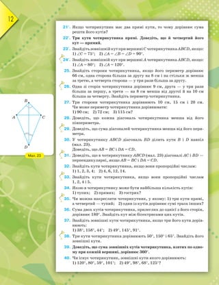 12
21°. Якщо чотирикутник має два прямі кути, то чому дорівнює сума
решти його кутів?
22°. Три кути чотирикутника прямі. Доведіть, що й четвертий його
кут — прямий.
23°. Знайдіть зовнішній кут при вершині С чотирикутника ABCD, якщо:
1) ∠C = 75°; 2) ∠А = ∠В = ∠D = 90°.
24°. Знайдіть зовнішній кут при вершині А чотирикутника ABCD, якщо:
1) ∠А = 80°; 2) ∠А = 120°.
25. Знайдіть сторони чотирикутника, якщо його периметр дорівнює
66 см, одна сторона більша за другу на 8 см і на стільки ж менша
за третю, а четверта сторона — у три рази більша за другу.
26. Одна зі сторін чотирикутника дорівнює 9 см, друга — у три рази
більша за першу, а третя — на 8 см менша від другої й на 10 см
більша за четверту. Знайдіть периметр чотирикутника.
27. Три сторони чотирикутника дорівнюють 10 см, 15 см і 20 см.
Чи може периметр чотирикутника дорівнювати:
1) 90 см; 2) 72 см; 3) 115 см?
28. Доведіть, що кожна діагональ чотирикутника менша від його
півпериметра.
29. Доведіть, що сума діагоналей чотирикутника менша від його пери-
метра.
30. У чотирикутнику ABCD діагональ BD ділить кути B і D навпіл
(мал. 23).
Доведіть, що AB = BC і DA = CD.
31. Доведіть, що в чотирикутнику ABCD (мал. 23) діагоналі AC і BD —
перпендикулярні, якщо AB = BC і DA = CD.
32. Знайдіть кути чотирикутника, якщо вони пропорційні числам:
1) 1, 2, 3, 4; 2) 4, 6, 12, 14.
33. Знайдіть кути чотирикутника, якщо вони пропорційні числам
1, 2, 4 і 5.
34. Якою в чотирикутнику може бути найбільша кількість кутів:
1) тупих; 2) прямих; 3) гострих?
35. Чи можна накреслити чотирикутник, у якому: 1) три кути прямі,
а четвертий — тупий; 2) один із кутів дорівнює сумі трьох інших?
36. Сума двох кутів чотирикутника, прилеглих до однієї з його сторін,
дорівнює 180°. Знайдіть кут між бісектрисами цих кутів.
37. Знайдіть зовнішні кути чотирикутника, якщо три його кути дорів-
нюють:
1) 38°, 158°, 44°; 2) 49°, 145°, 91°.
38. Три кути чотирикутника дорівнюють 50°, 150° і 65°. Знайдіть його
зовнішні кути.
39. Доведіть, що сума зовнішніх кутів чотирикутника, взятих по одно-
му при кожній вершині, дорівнює 360°.
40. Чи існує чотирикутник, зовнішні кути якого дорівнюють:
1) 120°, 80°, 59°, 101°; 2) 49°, 98°, 68°, 125°?
24°.
26.
29.
31.
33.
35.
38.
Мал. 23
D
B
A C
 