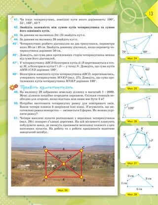13
41. Чи існує чотирикутник, зовнішні кути якого дорівнюють: 100°,
55°, 160°, 45°?
42. Знайдіть залежність між сумою кутів чотирикутника та сумою
його зовнішніх кутів.
43. За даними на малюнках 24 і 25 знайдіть кут α.
44. За даними на малюнку 26 знайдіть кут α.
45*. Чотирикутник розбито діагоналлю на два трикутники, периметри
яких 30 см і 40 см. Знайдіть довжину діагоналі, якщо периметр чо-
тирикутника дорівнює 50 см.
46*. Доведіть, що сума двох протилежних сторін чотирикутника менша
від суми його діагоналей.
47*. У чотирикутнику ABCD бісектриси кутів А і В перетинаються в точ-
ці M, а бісектриси кутів C і D — у точці N. Доведіть, що сума кутів
AMB і CND дорівнює 180°.
48*. Бісектриси зовнішніх кутів чотирикутника ABCD, перетинаючись,
утворюють чотирикутник MNKP (мал. 27). Доведіть, що сума про-
тилежних кутів чотирикутника MNKP дорівнює 180°.
Проявіть компетентність
49. На малюнку 28 зображено земельну ділянку в масштабі 1 : 2000.
Межі ділянки потрібно огородити парканом. Скільки стовпців не-
обхідно для огорожі, якщо відстань між ними має бути 4 м?
50. Потрібно виготовити чотирикутну рамку для повітряного змія.
Взяли чотири планки й закріпили їхні кінці. З’ясувалося, що ви-
готовлена рамка нежорстка — змінюється її форма. Як можна укрі-
пити рамку?
51. Чотири населені пункти розташовані у вершинах чотирикутника
(мал. 29) і попарно з’єднані дорогами. На цій місцевості планують
побудувати завод, де зможуть працювати мешканці кожного з цих
населених пунктів. На роботу та з роботи працівників возитиме
заводський автобус.
Мал. 29
41.
43.
44.
Мал. 24
Мал. 25
Мал. 26
Мал. 27
Мал. 28
70° 60°
α
60°
80°
α
120°
α
N
B K
C
P
D
M
A
2 см
3 см
4 см
1 см
 