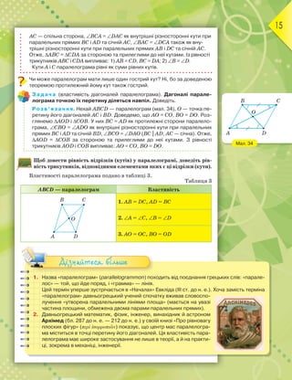 15
АС — спільна сторона, ∠ВСА = ∠DАС як внутрішні різносторонні кути при
паралельних прямих ВС і АD та січній АС, ∠ВАС = ∠DСА також як вну-
трішні різносторонні кути при паралельних прямих АВ і DС та січній АС.
Отже, ∆АВС = ∆СDА за стороною та прилеглими до неї кутами. Із рівності
трикутників АВС і СDА випливає: 1) АВ = СD, ВС = DА; 2) ∠В = ∠D.
Кути А і С паралелограма рівні як суми рівних кутів.
Чи може паралелограм мати лише один гострий кут? Ні, бо за доведеною
теоремою протилежний йому кут також гострий.
Задача (властивість діагоналей паралелограма). Дагоналі парале-
лограма точкою їх перетину діляться навпіл. Доведіть.
Розв’язання. Нехай АВСD — паралелограм (мал. 34), О — точка пе-
ретину його діагоналей АС і ВD. Доведемо, що АО = СО, ВО = DО. Роз-
глянемо ∆АОD і ∆СОВ. У них ВС = АD як протилежні сторони паралело-
грама, ∠СВО = ∠АDО як внутрішні різносторонні кути при паралельних
прямих ВС і АD та січній ВD, ∠ВСО = ∠DАО (ВС || АD, АС — січна). Отже,
∆АОD = ∆СОВ за стороною та прилеглими до неї кутами. З рівності
трикутників АОD і СОВ випливає: АО = СО, ВО = DО.
Щоб довести рівність відрізків (кутів) у паралелограмі, доведіть рів-
ність трикутників, відповідними елементами яких є ці відрізки (кути).
Властивості паралелограма подано в таблиці 3.
Таблиця 3
АВСD — паралелограм Властивість
B C
A D
O
1. АВ = DС, АD = ВС
2. ∠А = ∠С, ∠B = ∠D
3. АО = ОС, ВО = ОD
1. Назва «паралелограм» (parallelogrammon) походить від поєднання грецькиx слів: «парале-
лос» — той, що йде поряд, і «грамма» — лінія.
Цей термін уперше зустрічається в «Началах» Евкліда (ІІІ ст. до н. е.). Хоча замість терміна
«паралелограм» давньогрецький учений спочатку вживав словоспо-
лучення «утворена паралельними лініями площа» (мається на увазі
частина площини, обмежена двома парами паралельних прямих).
2. Давньогрецький математик, фізик, інженер, винахідник й астроном
Архімед (бл. 287 до н. е. — 212 до н. е.) у своїй книзі «Про рівновагу
плоских фігур» (περὶ ἰσορροπιῶν) показує, що центр мас паралелогра-
ма міститься в точці перетину його діагоналей. Ця властивість пара-
лелограма має широке застосування не лише в теорії, а й на практи-
ці, зокрема в механіці, інженерії.
Дізнайтеся більше
Мал. 34
C
D
O
B
A
 