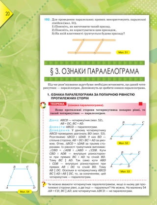 20
102. Для проведення паралельних прямих використовують паралельні
лінійки (мал. 51).
1) Поясніть, як виготовити такий прилад.
2) Поясніть, як користуватися цим приладом.
3) На якій властивості ґрунтується будова приладу?
Мал. 51
§ 3. ОЗНАКИ ПАРАЛЕЛОГРАМА
Під час розв’язування задач буває необхідно встановити, що даний чоти-
рикутник — паралелограм. Допоможуть це зробити ознаки паралелограма.
1. ОЗНАКА ПАРАЛЕЛОГРАМА ЗА ПОПАРНОЮ РІВНІСТЮ
ПРОТИЛЕЖНИХ СТОРІН
(ознака паралелограма).
ßкùо ïротилåæні сторони чотирикутника ïоïарно рівні, то
такиé чотирикутник — ïаралåлограì.
Д а н о: ABCD — чотирикутник (мал. 52),
AB = DC, BC = AD.
Д о в е с т и: ABCD — паралелограм.
Д о в е д е н н я. У даному чотирикутнику
ABCD проведемо діагональ BD (мал. 53).
Розглянемо ∆BCD і ∆DAB. У них BD —
спільна сторона, AB = DC і BC = AD за умо-
вою. Отже, ∆BCD = ∆DAB за трьома сто-
ронами. Із рівності трикутників випливає:
∠CBD = ∠ADB і ∠ABD = ∠CDB. Кути
CBD і ADB — внутрішні різносторон-
ні при прямих BC і AD та січній BD.
Тому BC || AD. Так само кути ABD
і CDB — внутрішні різносторонні при
прямих AB і DC та січній BD. Тому
AB || DC. Оскільки в чотирикутнику ABCD
BC || AD і AB || DC, то, за означенням, цей
чотирикутник — паралелограм.
Чи можна вважати чотирикутник паралелограмом, якщо в ньому дві про-
тилежні сторони рівні, а дві інші — паралельні? Не можна. На малюнку 54
AB = CD, BC || AD, але чотирикутник ABCD — не паралелограм.
ТЕОРЕМА
Мал. 53
B C
DA
B C
DA
Мал. 52
Мал. 54
B C
DA
 