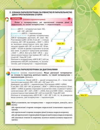 21
2. ОЗНАКА ПАРАЛЕЛОГРАМА ЗА РІВНІСТЮ Й ПАРАЛЕЛЬНІСТЮ
ДВОХ ПРОТИЛЕЖНИХ СТОРІН
(ознака паралелограма).
ßкùо в чотирикутнику дві ïротилåæні сторони рівні é
ïаралåльні, то такиé чотирикутник — ïаралåлограì.
Д а н о: ABCD — чотирикутник (мал. 55),
AB = DC, AB || DC.
Д о в е с т и: ABCD — паралелограм.
Д о в е д е н н я. У даному чотирикутнику
ABCD проведемо діагональ АС (мал. 56).
Розглянемо ∆ABCі ∆СDА. У них АС— спільна
сторона, AB = DC за умовою, ∠BAС = ∠DCА
як внутрішні різносторонні кути при пара-
лельних прямих AB і DC та січній АС. Отже,
∆ABC = ∆СDА за двома сторонами та кутом
між ними. Із рівності трикутників випливає:
∠DАC = ∠BСА. Але кути DАC і BСА — вну-
трішні різносторонні при прямих BC і AD та
січній АС. Тому BC || AD.
Оскільки в чотирикутнику ABCD BC || AD (за
доведеним)іAB||DC(заумовою),то,заозна-
ченням, цей чотирикутник — паралелограм.
3. ОЗНАКА ПАРАЛЕЛОГРАМА ЗА ДІАГОНАЛЯМИ
Задача (ознака паралелограма). Якщо діагоналі чотирикутни-
ка точкою їх перетину діляться навпіл, то такий чотирикутник —
паралелограм. Доведіть.
Розв’язання. Нехай ABCD — даний чотирикутник, О — точка пере-
тину його діагоналей і ВО = ОD, АО = ОС (мал. 57).
Доведемо, що ABCD — паралелограм. Розглянемо ∆BОC і ∆DОА.
У них ВО = ОD, АО = ОC за умовою, ∠ВОC = ∠DОА як вертикальні. Отже,
∆BОC = ∆DОА за двома сторонами та кутом між ними. Із рівності трикут-
ників випливає: ВС = АD і ∠ОВC = ∠ОDА. Але кути ОВC і ОDА — внутріш-
ні різносторонні при прямих ВC і АD та січній ВD. Тому BC || AD.
Оскільки в чотирикутнику ABCD BC = AD і BC || AD, то, за доведеною
вище ознакою, цей чотирикутник — паралелограм.
Щоб установити, що чотирикутник — паралелограм, доведіть, що в
ньому:
або протилежні сторони попарно паралельні (означення паралело-
грама),
або протилежні сторони попарно рівні (ознака паралелограма),
абодвіпротилежністоронирівнійпаралельні(ознакапаралелограма),
або діагоналі точкою їх перетину діляться навпіл (ознака паралело-
грама).
ТЕОРЕМА
Мал. 55
A D
B C
Мал. 56
B C
DA
Мал. 57
B C
DA
O
 