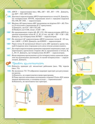 25
135. АВСD — паралелограм (мал. 69), АМ = KС, BN = РD. Доведіть,
що MР = NK і МР || NK.
136. Діагоналі паралелограма АВСD перетинаються в точці О. Доведіть,
що чотирикутник MNPK, вершинами якого є середини відрізків
ОА, ОВ, ОС і ОD, — паралелограм.
137. Медіану АО трикутника АВС продовжено на відрізок ОD = АО. Точ-
ку D сполучено з вершинами В і С трикутника.
1) Доведіть, що СD = АВ і CD || AB.
2) Знайдіть кут СDВ, якщо ∠САВ = 36°.
138*. На продовженнях сторін АВ, ВС, СD і DА паралелограма АВСD по-
значено відповідно точки K, P, M і E так, що AK = BP = CM = DE.
Доведіть, що чотирикутник KPME — паралелограм.
139*. На діагоналі АС паралелограма АВСD позначено точки K і M так,
що ∠АKВ = ∠СМD. Доведіть, що KВМD — паралелограм.
140*. Через точку K внутрішньої області кута АВС проведіть пряму так,
щоб її відрізок між сторонами кута цією точкою ділився навпіл.
141*. До сторін паралелограма проведено серединні перпендикуляри, які
перетинають протилежні сторони або їх продовження в точках K,
L, M і N. Доведіть, що чотирикутник KLMN — паралелограм.
142*. Якщо вершини протилежних кутів чотирикутника однаково відда-
лені від відповідних діагоналей, то такий чотирикутник — парале-
лограм. Доведіть.
Проявіть компетентність
143. Поясніть принцип дії: механічної рейсшини (мал. 70); терезів
(мал. 71).
144. На малюнках 72 і 73 зображено шарнірні пристрої для регулюван-
ня висоти.
1) Поясніть, як користуватися цими пристроями.
2) Чому при всіх можливих положеннях сторони СD вісь MN лампи
завжди вертикальна, а площина кільця — горизонтальна?
3) Поясніть, як виготовити такі пристрої.
Мал. 72 Мал. 73
136.
Мал. 69
Мал. 70
Мал. 71
B
A
M
N
P
O
K
C
D
 