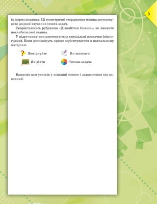 5
їх формулювання. Ці геометричні твердження можна застосову-
вати до розв’язування інших задач.
Скориставшись рубрикою «Дізнайтеся більше», ви зможете
поглибити свої знання.
У підручнику використовуються спеціальні позначки (пікто-
грами). Вони допоможуть краще зорієнтуватися в навчальному
матеріалі.
Поміркуйте Як записати
Як діяти Типова задача
Бажаємо вам успіхів у пізнанні нового і задоволення від на-
вчання!
 