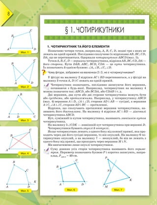 8
Мал. 1
Мал. 2
Мал. 3
Мал. 4
Мал. 5
§ 1. ЧОТИРИКУТНИКИ
1. ЧОТИРИКУТНИК ТА ЙОГО ЕЛЕМЕНТИ
Позначимо чотири точки, наприклад, A, B, C, D, жодні три з яких не
лежать на одній прямій. Послідовно сполучимо їх відрізками AB, BC, CD,
DA, що не перетинаються. Одержали чотирикутник ABCD (мал. 1).
ТочкиA,B,C,D—вершиничотирикутника,відрізкиAB,BC,CD,DA—
його сторони. Кути DAB, ABC, BCD, CDA — це кути чотирикутника.
Їх позначають й однією буквою: ∠A, ∠B, ∠C, ∠D.
Чому фігури, зображені на малюнках 2 і 3, не є чотирикутниками?
У фігурі на малюнку 2 відрізки AC і BD перетинаються, а у фігурі на
малюнку 3 точки A, D і C лежать на одній прямій.
Чотирикутник позначають, послідовно записуючи його вершини,
починаючи з будь-якої. Наприклад, чотирикутник на малюнку 4
можна позначити так: ABCD, або BCDA, або CDAB і т. д.
Дві вершини, два кути або дві сторони чотирикутника можуть бути
або сусідніми, або протилежними. Наприклад, у чотирикутнику ABCD
(мал. 4) вершини A і D, ∠A і ∠D, сторони AD і AB — сусідні, а вершини
A і C, ∠A і ∠C, сторони AD і BC — протилежні.
Відрізки, що сполучають протилежні вершини чотирикутника, на-
зивають його діагоналями. На малюнку 4 відрізки AC і BD — діагоналі
чотирикутника ABCD.
Кут, суміжний із кутом чотирикутника, називають зовнішнім кутом
чотирикутника.
На малюнку 5 ∠CDK — зовнішній кут чотирикутника при вершині D.
Чотирикутники бувають опуклі й неопуклі.
Якщо чотирикутник лежить з одного боку від кожної прямої, яка про-
ходить через дві його сусідні вершини, то він опуклий. На малюнку 6 чо-
тирикутник опуклий, а на малюнку 7 — неопуклий, бо він не лежить з
одного боку від прямої, що проходить через вершини M і N.
Ми вивчатимемо лише опуклі чотирикутники.
Суму довжин усіх сторін чотирикутника називають його периме-
тром. Периметр позначають буквою Р і коротко записують, напри-
клад, РABCD
= 40 см.
Мал. 6 Мал. 7
B
C
DA
B
C
A D
B
A D C
C
DA
B
B
C
K
DA
B
C
A D
P
N
M
K
 