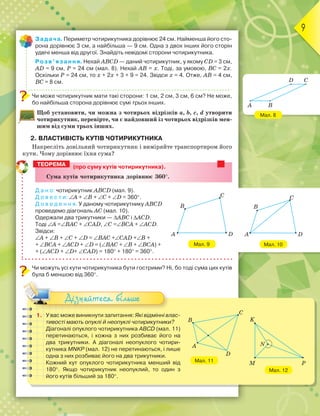 9
Мал. 8
Мал. 10
Задача. Периметр чотирикутника дорівнює 24 см. Найменша його сто-
рона дорівнює 3 см, а найбільша — 9 см. Одна з двох інших його сторін
удвічі менша від другої. Знайдіть невідомі сторони чотирикутника.
Розв’язання. Нехай ABCD — даний чотирикутник, у якому CD = 3 см,
AD = 9 см, Р = 24 см (мал. 8). Нехай AB = х. Тоді, за умовою, BC = 2х.
Оскільки Р = 24 см, то х + 2х + 3 + 9 = 24. Звідси х = 4. Отже, AB = 4 см,
BC = 8 см.
Чи може чотирикутник мати такі сторони: 1 см, 2 см, 3 см, 6 см? Не може,
бо найбільша сторона дорівнює сумі трьох інших.
Щоб установити, чи можна з чотирьох відрізків a, b, c, d утворити
чотирикутник, перевірте, чи є найдовший із чотирьох відрізків мен-
шим від суми трьох інших.
2. ВЛАСТИВІСТЬ КУТІВ ЧОТИРИКУТНИКА
Накресліть довільний чотирикутник і виміряйте транспортиром його
кути. Чому дорівнює їхня сума?
(про суму кутів чотирикутника).
Ñуìа кутів чотирикутника дорівнþє 360°.
Д а н о: чотирикутник ABCD (мал. 9).
Д о в е с т и: ∠A + ∠B + ∠C + ∠D = 360°.
Д о в е д е н н я. У даному чотирикутнику ABCD
проведемо діагональ AC (мал. 10).
Одержали два трикутники — ∆ABC і ∆ACD.
Тоді ∠A =∠BAC + ∠CAD, ∠C =∠BCA + ∠ACD.
Звідси:
∠A + ∠B + ∠C + ∠D = ∠BAC +∠CAD +∠B +
+ ∠BCA + ∠ACD + ∠D = (∠BAC + ∠B + ∠BCA) +
+ (∠ACD + ∠D+ ∠CAD) = 180° + 180° = 360°.
Чи можуть усі кути чотирикутника бути гострими? Ні, бо тоді сума цих кутів
була б меншою від 360°.
1. У вас може виникнути запитання: Які відмінні влас-
тивості мають опуклі й неопуклі чотирикутники?
Діагоналі опуклого чотирикутника ABCD (мал. 11)
перетинаються, і кожна з них розбиває його на
два трикутники. А діагоналі неопуклого чотири-
кутника MNKP (мал. 12) не перетинаються, і лише
одна з них розбиває його на два трикутники.
Кожний кут опуклого чотирикутника менший від
180°. Якщо чотирикутник неопуклий, то один з
його кутів більший за 180°.
Дізнайтеся більше
ТЕОРЕМА
Мал. 9
C
DA
B
D C
A B
C
DA
B
K
M P
N
Мал. 12
Мал. 11
C
B
A
D
 