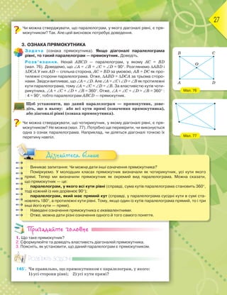 27
Чи можна стверджувати, що паралелограм, у якого діагоналі рівні, є пря-
мокутником? Так. Але цей висновок потребує доведення.
3. ОЗНАКА ПРЯМОКУТНИКА
Задача (ознака прямокутника). Якщо діагоналі паралелограма
рівні, то такий паралелограм — прямокутник. Доведіть.
Розв’язання. Нехай ABCD — паралелограм, у якому AC = BD
(мал. 76). Доведемо, що ∠A = ∠B = ∠C = ∠D = 90°. Розглянемо ∆ABD і
∆DCA.У них AD — спільна сторона, AC = BD за умовою, AB = DC як про-
тилежні сторони паралелограма. Отже, ∆ABD = ∆DCA за трьома сторо-
нами. Звідси випливає, що ∠A = ∠D. Але ∠A = ∠C і ∠D = ∠B як протилежні
кути паралелограма, тому ∠A = ∠C = ∠D = ∠B. За властивістю кутів чоти-
рикутника, ∠A + ∠C + ∠D + ∠B = 360°. Отже, ∠A = ∠C = ∠D = ∠B = 360° :
: 4 = 90°, тобто паралелограм ABCD — прямокутник.
Щоб установити, що даний паралелограм — прямокутник, дове-
діть, що в ньому: або всі кути прямі (означення прямокутника),
або діагоналі рівні (ознака прямокутника).
Чи можна стверджувати, що чотирикутник, у якому діагоналі рівні, є пря-
мокутником? Не можна (мал. 77). Потрібно ще перевірити, чи виконується
одна з ознак паралелограма. Наприклад, чи діляться діагоналі точкою їх
перетину навпіл.
Виникає запитання: Чи можна дати інші означення прямокутника?
Поміркуємо. У молодших класах прямокутник визначали як чотирикутник, усі кути якого
прямі. Тепер ми визначили прямокутник як окремий вид паралелограма. Можна сказати,
що прямокутник — це:
паралелограм, у якого всі кути рівні (справді, сума кутів паралелограма становить 360°,
тоді кожний із них дорівнює 90°);
паралелограм, який має прямий кут (справді, у паралелограма сусідні кути в сумі ста-
новлять 180°, а протилежні кути рівні. Тому, якщо один із кутів паралелограма прямий, то і три
інші його кути — прямі).
Наведені означення прямокутника є еквівалентними.
Отже, можна дати різні означення одного й того самого поняття.
Дізнайтеся більше
Пригадайте головне
1. Що таке прямокутник?
2. Сформулюйте та доведіть властивість діагоналей прямокутника.
3. Поясніть, як установити, що даний паралелограм є прямокутником.
Розв’яжіть задачі
145'. Чи правильно, що прямокутником є паралелограм, у якого:
1) усі сторони рівні; 2) усі кути прямі?
Мал. 76
Мал. 77
A D
B
O
C
 