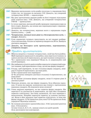 37
244*. Вершини протилежних кутів ромба сполучено із серединами його
сторін так, як показано на малюнку 112. Доведіть, що утворений
чотирикутник MNKL — паралелограм.
245*. Від двох протилежних вершин ромба на його сторонах відкладено
рівні відрізки (мал. 113). Доведіть, що утворений чотирикутник
PMNK — прямокутник.
246*. Із точки перетину діагоналей ромба проведено перпендикуляри до
його сторін. Доведіть, що основи цих перпендикулярів є вершина-
ми прямокутника.
247*. Доведіть, що чотирикутник, вершини якого є серединами сторін
прямокутника, — ромб.
248*. Чотирикутник, діагоналі якого рівні та є бісектрисами його кутів, —
квадрат. Доведіть.
249*. Сума периметрів чотирьох трикутників, на які квадрат розбива-
ється діагоналями, більша за периметр квадрата на 20 см. Знайдіть
діагональ квадрата.
250*. Доведіть, що бісектриси кутів прямокутника, перетинаючись,
утворюють квадрат.
Проявіть компетентність
251. Швачка викроїла з тканини чотирикутник, який має бути ромбом.
Щоб перевірити правильність викрійки, вона перегнула тканину за
однією діагоналлю й переконалася, що краї тканини суміщаються.
Чи є правильною така перевірка? Якщо ні, то запропонуйте свій
спосіб перевірки.
252. Якунайменшукількістьразівпотрібноперегнутичотирикутнийшма-
ток тканини, щоб переконатися в тому, що він має форму квадрата?
253. Столяр, щоб перевірити, чи має стільниця форму квадрата, вимі-
ряв її сторони й переконався, що вони рівні.
1) Чи є правильною така перевірка?
2) Чи достатньо виміряти діагоналі стільниці й переконатися, що
вони рівні?
3) Чи матиме стільниця форму квадрата, якщо її сторони рівні й
діагоналі рівні?
254. Земельна ділянка, яка має форму квадрата, була обнесена парка-
ном. З часом від паркану залишилося два стовпці у протилежних
вершинах квадрата. Як відновити межу ділянки?
255. Учень вирішив перевірити, чи має серветка форму квадрата. Він
перегнув її за діагоналлю й переконався, що краї обох половинок
серветки сумістилися. Але йому зауважили, що така перевірка є
недостатньою. Потрібно перегнути серветку за кожною діагонал-
лю. Якщо в обох випадках краї серветки сумістяться, то вона має
форму квадрата. 1) Чи правильно діяв учень? 2) Чи правильно йому
порадили? Відповідь поясніть.
256. За схемами розсувного кронштейна (мал. 114) і розсувної решітки
(мал. 115) поясніть:
1) чому точки A, B, C, D… завжди лежать на одній прямій;
2) як виготовити такі конструкції.
Мал. 112
Мал. 113
Мал. 114
A
B
D
M
N K
L
C
A P
M K
B N
D
C
A B C D
Мал. 115
 