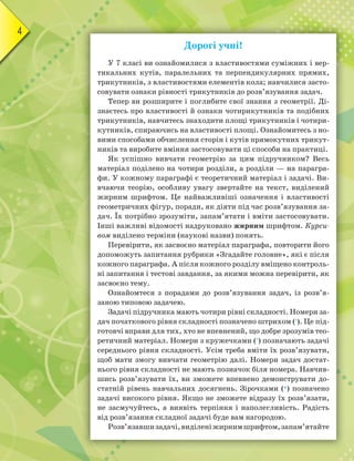 4
Дорогі учні!
У 7 класі ви ознайомилися з властивостями суміжних і вер-
тикальних кутів, паралельних та перпендикулярних прямих,
трикутників, з властивостями елементів кола; навчилися засто-
совувати ознаки рівності трикутників до розв’язування задач.
Тепер ви розширите і поглибите свої знання з геометрії. Ді-
знаєтесь про властивості й ознаки чотирикутників та подібних
трикутників, навчитесь знаходити площі трикутників і чотири-
кутників, спираючись на властивості площі. Ознайомитесь з но-
вими способами обчислення сторін і кутів прямокутних трикут-
ників та виробите вміння застосовувати ці способи на практиці.
Як успішно вивчати геометрію за цим підручником? Весь
матеріал поділено на чотири розділи, а розділи — на парагра-
фи. У кожному параграфі є теоретичний матеріал і задачі. Ви-
вчаючи теорію, особливу увагу звертайте на текст, виділений
жирним шрифтом. Це найважливіші означення і властивості
геометричних фігур, поради, як діяти під час розв’язування за-
дач. Їх потрібно зрозуміти, запам’ятати і вміти застосовувати.
Інші важливі відомості надруковано жирним шрифтом. Курси-
вом виділено терміни (наукові назви) понять.
Перевірити, як засвоєно матеріал параграфа, повторити його
допоможуть запитання рубрики «Згадайте головне», які є після
кожного параграфа. А після кожного розділу вміщено контроль-
ні запитання і тестові завдання, за якими можна перевірити, як
засвоєно тему.
Ознайомтеся з порадами до розв’язування задач, із розв’я-
заною типовою задачею.
Задачі підручника мають чотири рівні складності. Номери за-
дач початкового рівня складності позначено штрихом ('). Це під-
готовчі вправи для тих, хто не впевнений, що добре зрозумів тео-
ретичний матеріал. Номери з кружечками (°) позначають задачі
середнього рівня складності. Усім треба вміти їх розв’язувати,
щоб мати змогу вивчати геометрію далі. Номери задач достат-
нього рівня складності не мають позначок біля номера. Навчив-
шись розв’язувати їх, ви зможете впевнено демонструвати до-
статній рівень навчальних досягнень. Зірочками (*) позначено
задачі високого рівня. Якщо не зможете відразу їх розв’язати,
не засмучуйтесь, а виявіть терпіння і наполегливість. Радість
від розв’язання складної задачі буде вам нагородою.
Розв’язавшизадачі,виділеніжирнимшрифтом,запам’ятайте
 
