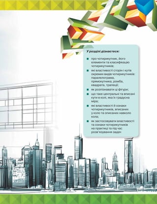 У розділі дізнаєтеся:
 про чотирикутник, його
елементи та класифікацію
чотирикутників;
 які властивості сторін і кутів
окремих видів чотирикутників:
паралелограма,
прямокутника, ромба,
квадрата, трапеції;
 як розпізнавати ці фігури;
 що таке центральні та вписані
кути в колі, яка їх градусна
міра;
 які властивості й ознаки
чотирикутників, вписаних
у коло та описаних навколо
кола;
 як застосовувати властивості
та ознаки чотирикутників
на практиці та під час
розв’язування задач
 