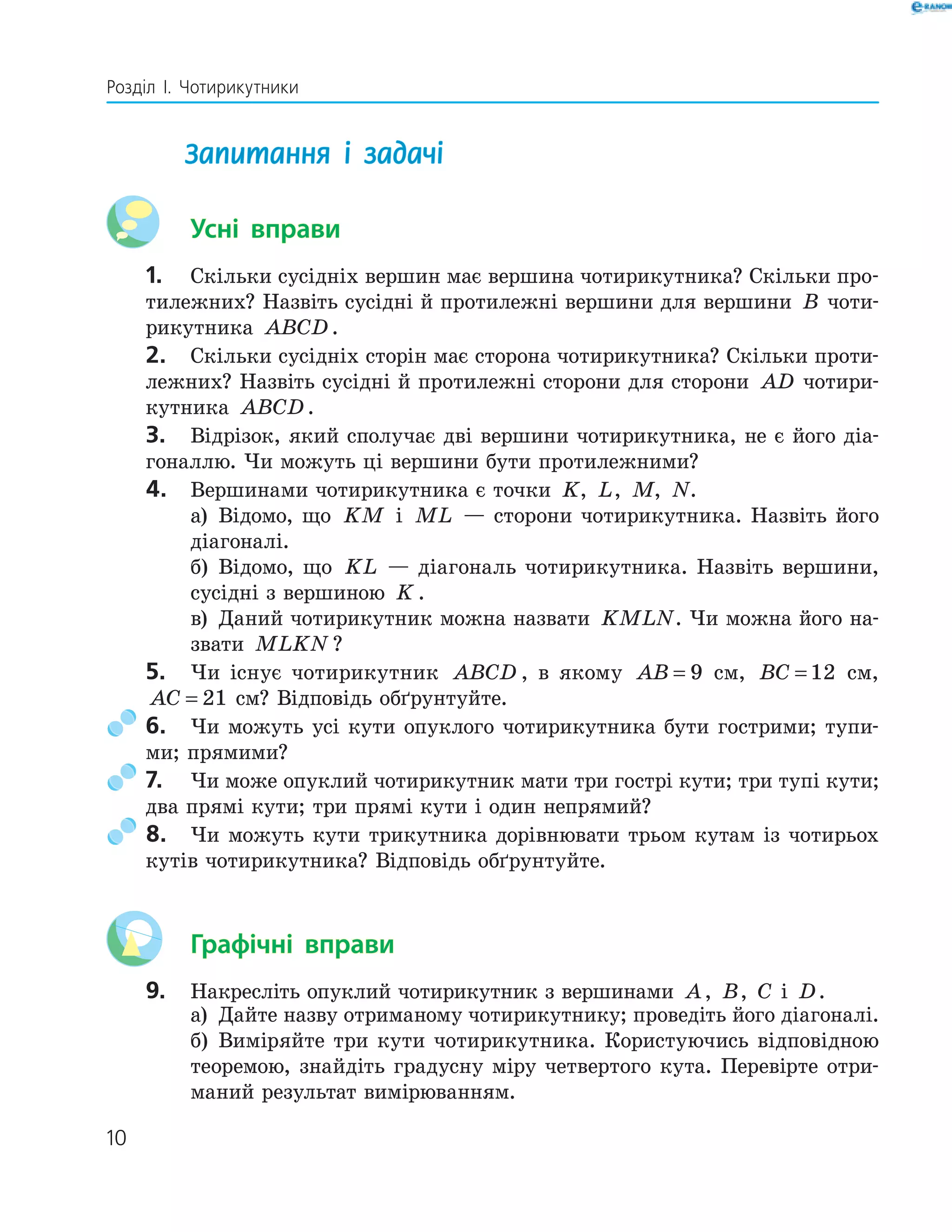 10
Розділ І. Чотирикутники
Запитання і задачі
Усні вправи
1. Скільки сусідніх вершин має вершина чотирикутника? Скільки про-
тилежних? Назвіть сусідні й протилежні вершини для вершини B чоти-
рикутника ABCD.
2. Скільки сусідніх сторін має сторона чотирикутника? Скільки проти-
лежних? Назвіть сусідні й протилежні сторони для сторони AD чотири-
кутника ABCD.
3. Відрізок, який сполучає дві вершини чотирикутника, не є його діа-
гоналлю. Чи можуть ці вершини бути протилежними?
4. Вершинами чотирикутника є точки K, L, M, N.
а) Відомо, що KM і ML — сторони чотирикутника. Назвіть його
діагоналі.
б) Відомо, що KL — діагональ чотирикутника. Назвіть вершини,
сусідні з вершиною K .
в) Даний чотирикутник можна назвати KMLN. Чи можна його на-
звати MLKN ?
5. Чи існує чотирикутник ABCD , в якому AB = 9 см, BC = 12 см,
AC = 21 см? Відповідь обґрунтуйте.
6. Чи можуть усі кути опуклого чотирикутника бути гострими; тупи-
ми; прямими?
7. Чи може опуклий чотирикутник мати три гострі кути; три тупі кути;
два прямі кути; три прямі кути і один непрямий?
8. Чи можуть кути трикутника дорівнювати трьом кутам із чотирьох
кутів чотирикутника? Відповідь обґрунтуйте.
Графічні вправи
9. Накресліть опуклий чотирикутник з вершинами A, B, C і D.
а) Дайте назву отриманому чотирикутнику; проведіть його діагоналі.
б) Виміряйте три кути чотирикутника. Користуючись відповідною
теоремою, знайдіть градусну міру четвертого кута. Перевірте отри-
маний результат вимірюванням.
 