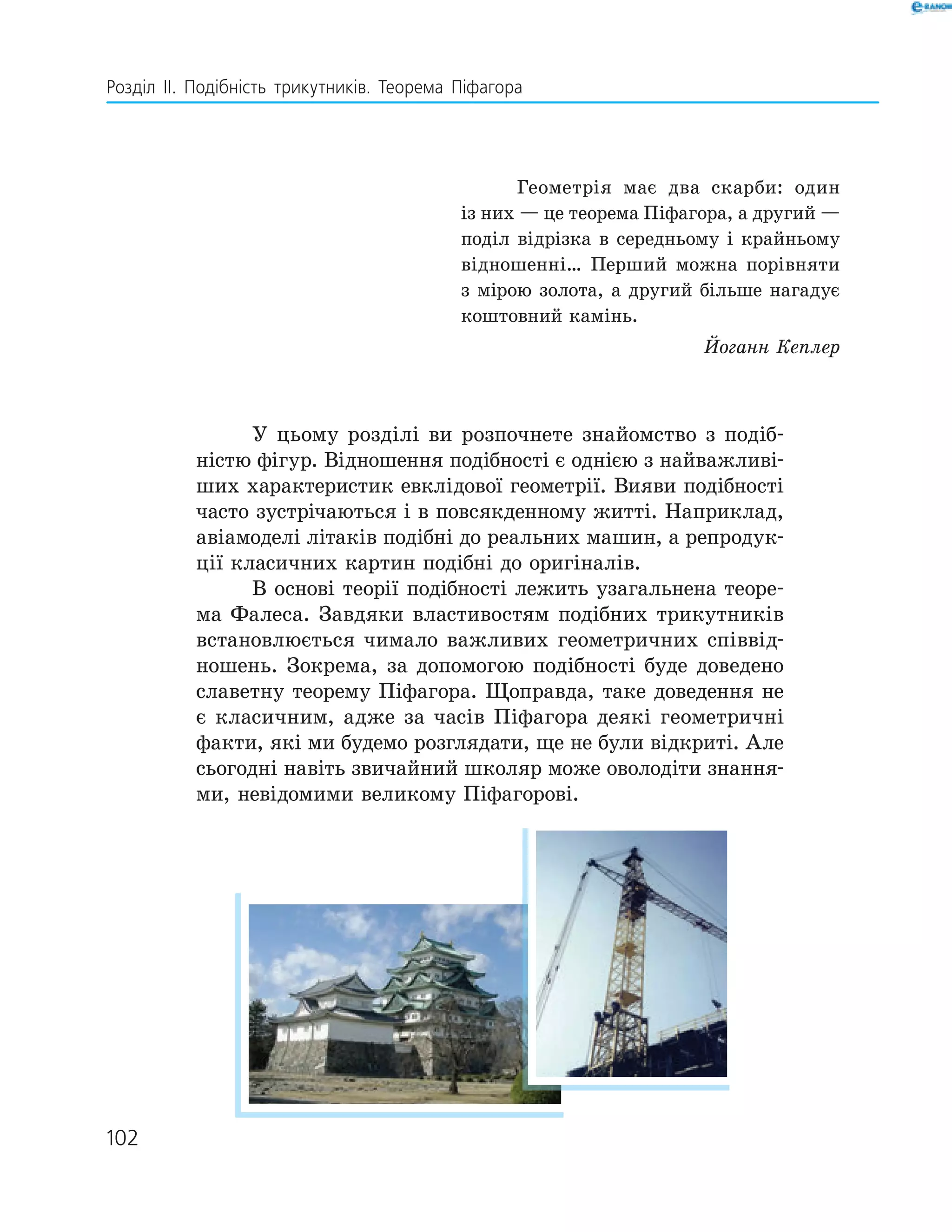 102
Розділ ІI. Подібність трикутників. Теорема Піфагора
У цьому розділі ви розпочнете знайомство з подіб-
ністю фігур. Відношення подібності є однією з найважливі-
ших характеристик евклідової геометрії. Вияви подібності
часто зустрічаються і в повсякденному житті. Наприклад,
авіамоделі літаків подібні до реальних машин, а репродук-
ції класичних картин подібні до оригіналів.
В основі теорії подібності лежить узагальнена теоре-
ма Фалеса. Завдяки властивостям подібних трикутників
встановлюється чимало важливих геометричних співвід-
ношень. Зокрема, за допомогою подібності буде доведено
славетну теорему Піфагора. Щоправда, таке доведення не
є класичним, адже за часів Піфагора деякі геометричні
факти, які ми будемо розглядати, ще не були відкриті. Але
сьогодні навіть звичайний школяр може оволодіти знання-
ми, невідомими великому Піфагорові.
Геометрія має два скарби: один
із них — це теорема Піфагора, а другий —
поділ відрізка в середньому і крайньому
відношенні… Перший можна порівняти
з мірою золота, а другий більше нагадує
коштовний камінь.
Йоганн Кеплер
 