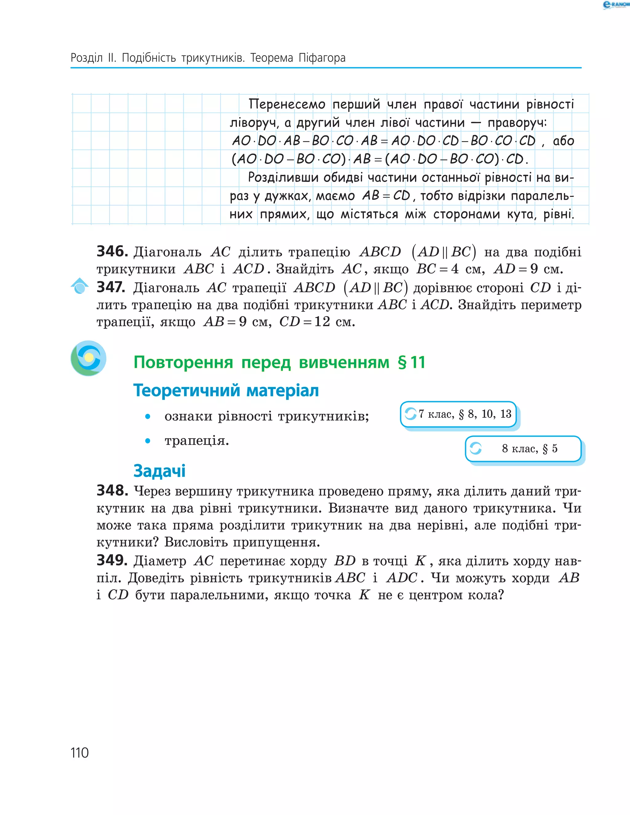 110
Розділ ІI. Подібність трикутників. Теорема Піфагора
Перенесемо перший член правої частини рівності
ліворуч, а другий член лівої частини — праворуч:
AO DO AB BO CO AB AO DO CD BO CO CD⋅ ⋅ − ⋅ ⋅ = ⋅ ⋅ − ⋅ ⋅ , або
( ) ( )AO DO BO CO AB AO DO BO CO CD⋅ − ⋅ ⋅ = ⋅ − ⋅ ⋅ .
Розділивши обидві частини останньої рівності на ви-
раз у дужках, маємо AB CD= , тобто відрізки паралель-
них прямих, що містяться між сторонами кута, рівні.
346. Діагональ AC ділить трапецію ABCD AD BC( ) на два подібні
трикутники ABC і ACD . Знайдіть AC, якщо BC = 4 см, AD = 9 см.
347. Діагональ AC трапеції ABCD AD BC( ) дорівнює стороні CD і ді-
лить трапецію на два подібні трикутники ABC і ACD. Знайдіть периметр
трапеції, якщо AB = 9 см, CD = 12 см.
Повторення перед вивченням §11
Теоретичний матеріал
• ознаки рівності трикутників;
• трапеція.
Задачі
348. Через вершину трикутника проведено пряму, яка ділить даний три-
кутник на два рівні трикутники. Визначте вид даного трикутника. Чи
може така пряма розділити трикутник на два нерівні, але подібні три-
кутники? Висловіть припущення.
349. Діаметр AC перетинає хорду BD в точці K , яка ділить хорду нав-
піл. Доведіть рівність трикутників ABC і ADC . Чи можуть хорди AB
і CD бути паралельними, якщо точка K не є центром кола?
7 клас, § 8, 10, 13
8 клас, § 5
 