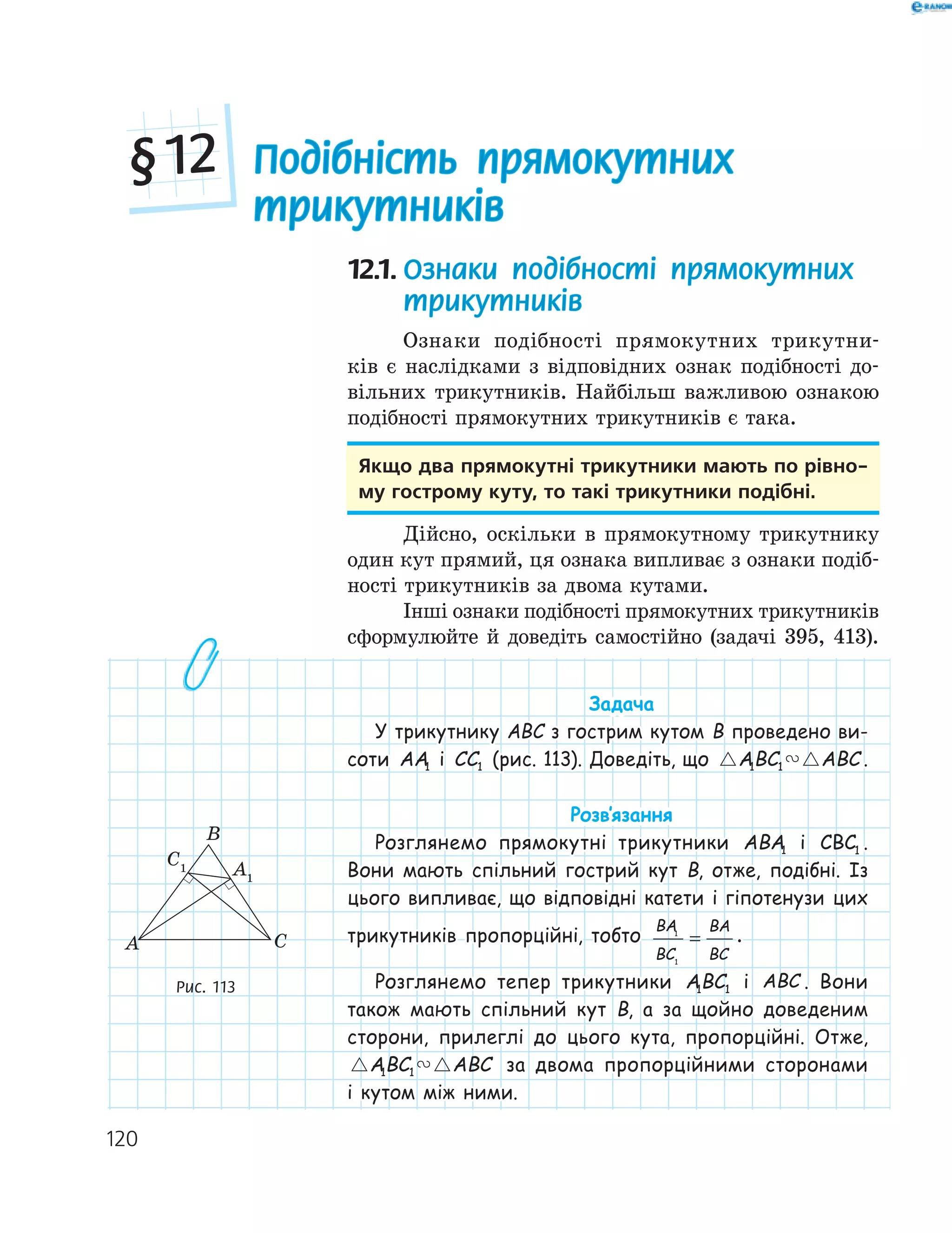 120
12.1. Ознаки подібності прямокутних
трикутників
Ознаки подібності прямокутних трикутни-
ків є наслідками з відповідних ознак подібності до-
вільних трикутників. Найбільш важливою ознакою
подібності прямокутних трикутників є така.
якщо два прямокутні трикутники мають по рівно­
му гострому куту, то такі трикутники подібні.
Дійсно, оскільки в прямокутному трикутнику
один кут прямий, ця ознака випливає з ознаки подіб-
ності трикутників за двома кутами.
Інші ознаки подібності прямокутних трикутників
сформулюйте й доведіть самостійно (задачі 395, 413).
Задача
У трикутнику ABC з гострим кутом B проведено ви-
соти AA1 і CC1 (рис. 113). Доведіть, що ABC ABC1 1 .
Розв‛язання
Розглянемо прямокутні трикутники ABA1 і CBC1 .
Вони мають спільний гострий кут B, отже, подібні. Із
цього випливає, що відповідні катети і гіпотенузи цих
трикутників пропорційні, тобто
BA
BC
BA
BC
1
1
= .
Розглянемо тепер трикутники ABC1 1 і ABC . Вони
також мають спільний кут B, а за щойно доведеним
сторони, прилеглі до цього кута, пропорційні. Отже,
ABC ABC1 1 за двома пропорційними сторонами
і кутом між ними.
A1
C1
A
B
C
Рис. 113
Подібність прямокутних
трикутників
§12
 
