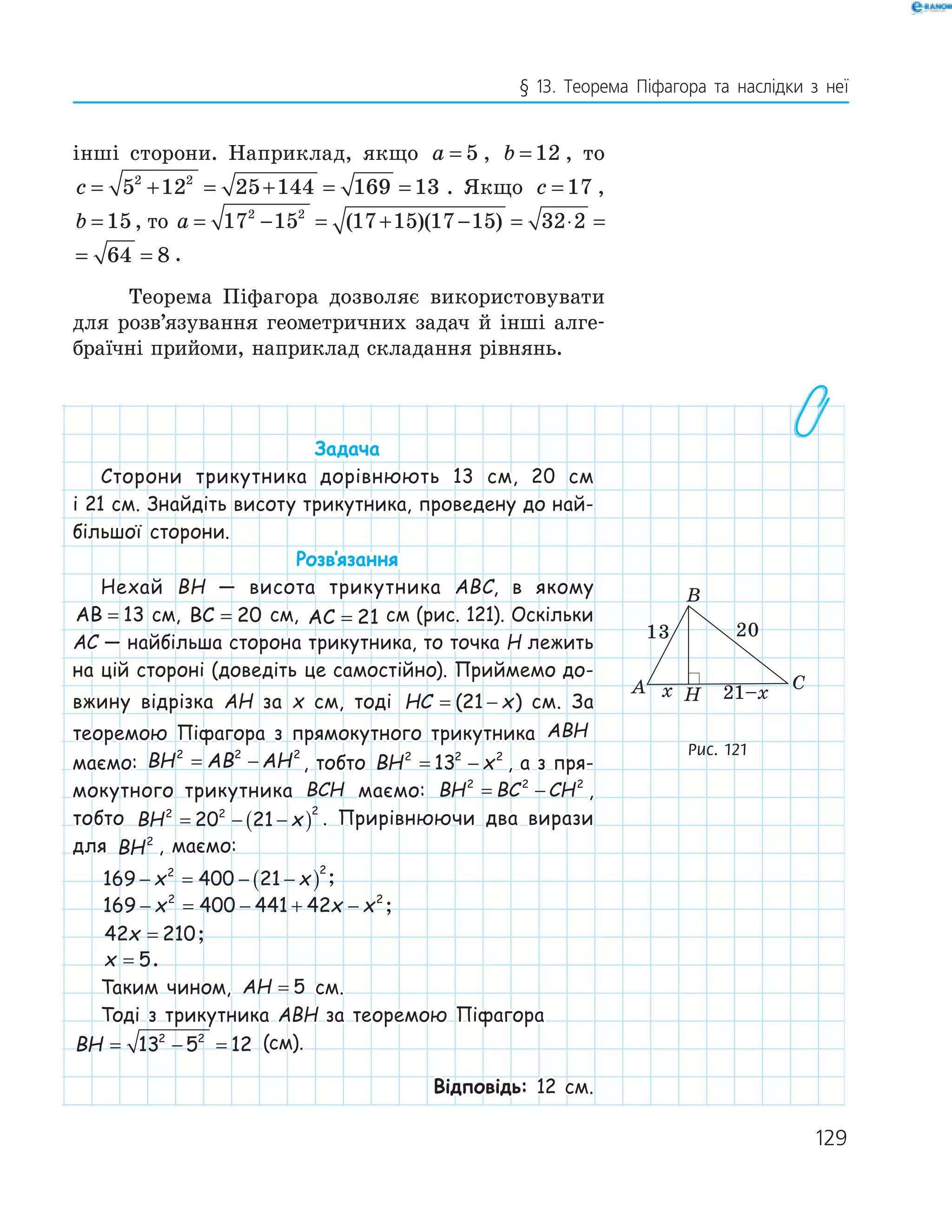 129
§ 13. Теорема Піфагора та наслідки з неї
інші сторони. Наприклад, якщо a = 5 , b = 12 , то
c = + = + = =5 12 25 144 169 132 2
. Якщо c = 17 ,
b = 15, то a = − = + − = ⋅ = =17 15 17 15 17 15 32 2 64 82 2
( )( )
= ⋅ = =32 2 64 8 .
Теорема Піфагора дозволяє використовувати
для розв’язування геометричних задач й інші алге-
браїчні прийоми, наприклад складання рівнянь.
Задача
Сторони трикутника дорівнюють 13 см, 20 см
і 21 см. Знайдіть висоту трикутника, проведену до най-
більшої сторони.
Розв‛язання
Нехай BH — висота трикутника ABC, в якому
AB = 13 см, BC = 20 см, AC = 21 см (рис. 121). Оскільки
AC — найбільша сторона трикутника, то точка H лежить
на цій стороні (доведіть це самостійно). Приймемо до-
вжину відрізка AH за x см, тоді HC x= −( )21 см. За
теоремою Піфагора з прямокутного трикутника ABH
маємо: BH AB AH2 2 2
= − , тобто BH x2 2 2
13= − , а з пря-
мокутного трикутника BCH маємо: BH BC CH2 2 2
= − ,
тобто BH x2 2 2
20 21= − −( ) . Прирівнюючи два вирази
для BH2
, маємо:
169 400 212 2
− = − −( )x x ;
169 400 441 422 2
− = − + −x x x ;
42 210x = ;
x = 5.
Таким чином, AH = 5 см.
Тоді з трикутника ABH за теоремою Піфагора
BH = − =13 5 122 2
(см).
Відповідь: 12 см.
H
13 20
x 21–xA
B
C
Рис. 121
 