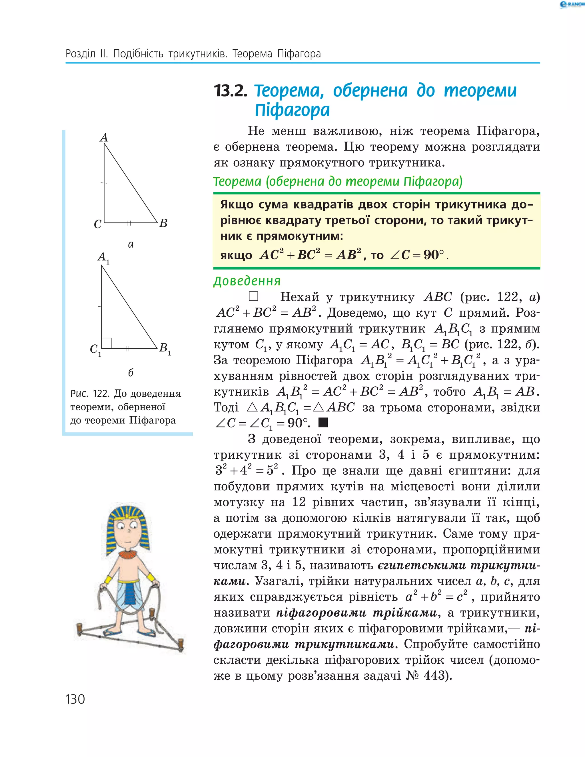 130
Розділ ІI. Подібність трикутників. Теорема Піфагора
13.2. Теорема, обернена до теореми
Піфагора
Не менш важливою, ніж теорема Піфагора,
є обернена теорема. Цю теорему можна розглядати
як ознаку прямокутного трикутника.
Теорема (обернена до теореми Піфагора)
Якщо сума квадратів двох сторін трикутника до-
рівнює квадрату третьої сторони, то такий трикут-
ник є прямокутним:
якщо AC BC AB2 2 2
+ = , то ∠ = °C 90 .
Доведення
 Нехай у трикутнику ABC (рис. 122, а)
AC BC AB2 2 2
+ = . Доведемо, що кут C прямий. Роз-
глянемо прямокутний трикутник A B C1 1 1 з прямим
кутом C1, у якому A C AC1 1 = , B C BC1 1 = (рис. 122, б).
За теоремою Піфагора A B A C B C1 1
2
1 1
2
1 1
2
= + , а з ура-
хуванням рівностей двох сторін розглядуваних три-
кутників A B AC BC AB1 1
2 2 2 2
= + = , тобто A B AB1 1 = .
Тоді A B C ABC1 1 1 = за трьома сторонами, звідки
∠ = ∠ = °C C1 90 . 
З доведеної теореми, зокрема, випливає, що
трикутник зі сторонами 3, 4 і 5 є прямокутним:
3 4 52 2 2
+ = . Про це знали ще давні єгиптяни: для
побудови прямих кутів на місцевості вони ділили
мотузку на 12 рівних частин, зв’язували її кінці,
а потім за допомогою кілків натягували її так, щоб
одержати прямокутний трикутник. Саме тому пря-
мокутні трикутники зі сторонами, пропорційними
числам 3, 4 і 5, називають єгипетськими трикутни-
ками. Узагалі, трійки натуральних чисел a, b, c, для
яких справджується рівність a b c2 2 2
+ = , прийнято
називати піфагоровими трійками, а трикутники,
довжини сторін яких є піфагоровими трійками,— пі-
фагоровими трикутниками. Спробуйте самостійно
скласти декілька піфагорових трійок чисел (допомо-
же в цьому розв’язання задачі № 443).
A
BC
а
A1
B1C1
б
Рис. 122. До доведення
теореми, оберненої
до теореми Піфагора
 