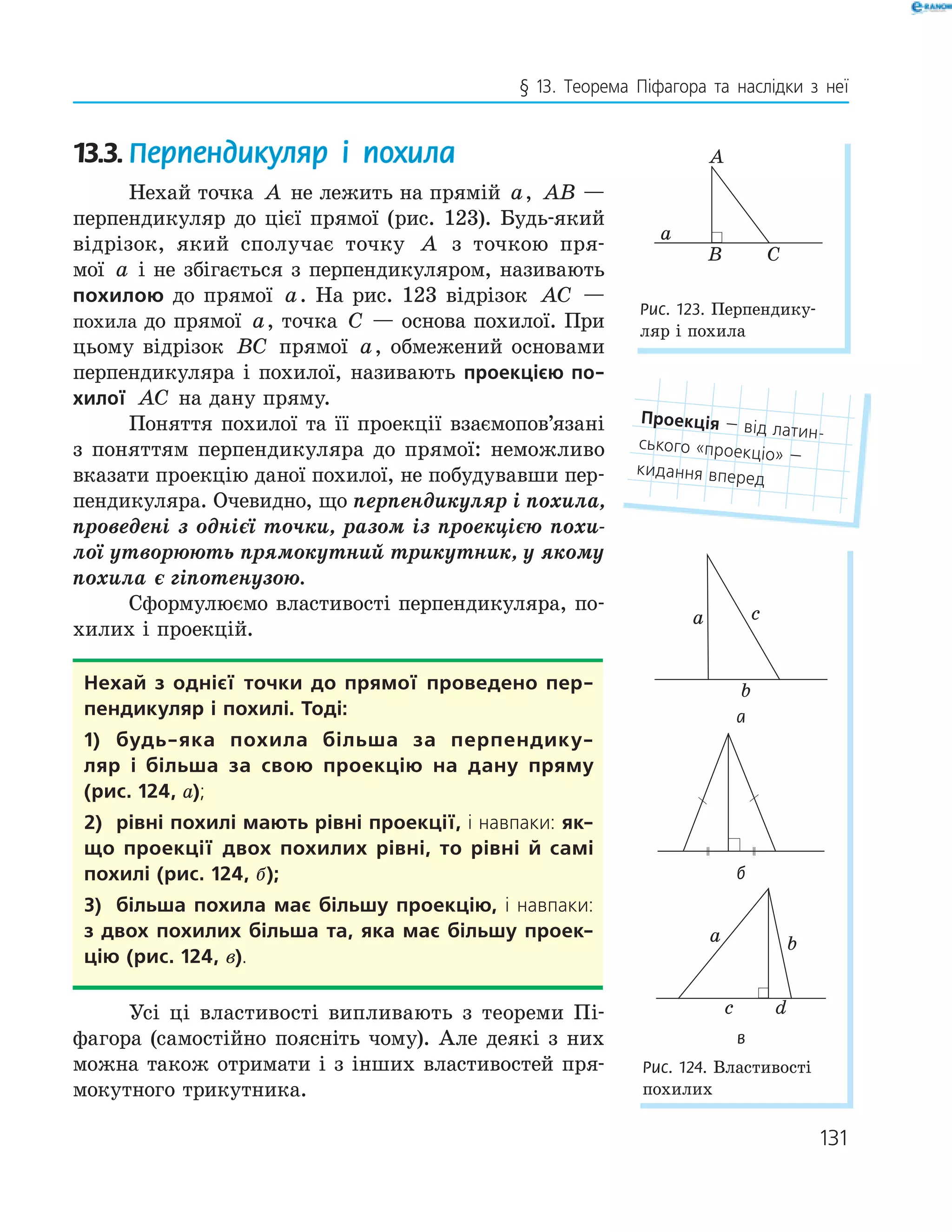 131
§ 13. Теорема Піфагора та наслідки з неї
13.3. Перпендикуляр і похила
Нехай точка A не лежить на прямій a, AB —
перпендикуляр до цієї прямої (рис. 123). Будь-який
відрізок, який сполучає точку A з точкою пря-
мої a і не збігається з перпендикуляром, називають
похилою до прямої a. На рис. 123 відрізок AC —
похила до прямої a, точка C — основа похилої. При
цьому відрізок BC прямої a, обмежений основами
перпендикуляра і похилої, називають проекцією по­
хилої AC на дану пряму.
Поняття похилої та її проекції взаємопов’язані
з поняттям перпендикуляра до прямої: неможливо
вказати проекцію даної похилої, не побудувавши пер-
пендикуляра. Очевидно, що перпендикуляр і похила,
проведені з однієї точки, разом із проекцією похи-
лої утворюють прямокутний трикутник, у якому
похила є гіпотенузою.
Сформулюємо властивості перпендикуляра, по-
хилих і проекцій.
нехай з однієї точки до прямої проведено пер­
пендикуляр і похилі. Тоді:
1) будь­яка похила більша за перпендику­
ляр і більша за свою проекцію на дану пряму
(рис. 124, а);
2) рівні похилі мають рівні проекції, і навпаки: як­
що проекції двох похилих рівні, то рівні й самі
похилі (рис. 124, б);
3) більша похила має більшу проекцію, і навпаки:
з двох похилих більша та, яка має більшу проек­
цію (рис. 124, в).
Усі ці властивості випливають з теореми Пі-
фагора (самостійно поясніть чому). Але деякі з них
можна також отримати і з інших властивостей пря-
мокутного трикутника.
Проекція — від латин-
ського «проекціо» —
кидання вперед
A
B
a
C
Рис. 123. Перпендику-
ляр і похила
c
b
a
а
б
a b
c d
в
Рис. 124. Властивості
похилих
 