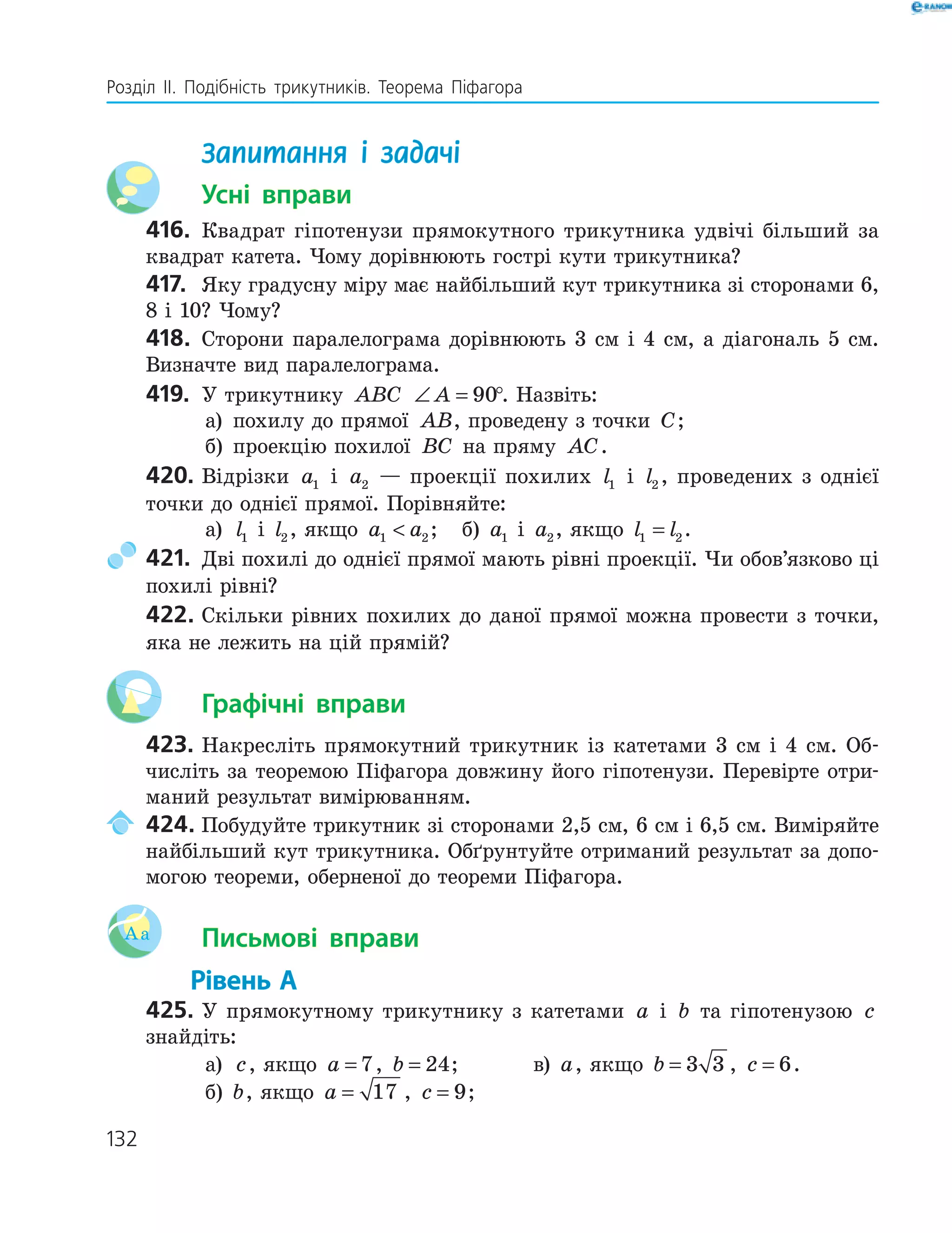 132
Розділ ІI. Подібність трикутників. Теорема Піфагора
Запитання і задачі
Усні вправи
416. Квадрат гіпотенузи прямокутного трикутника удвічі більший за
квадрат катета. Чому дорівнюють гострі кути трикутника?
417. Яку градусну міру має найбільший кут трикутника зі сторонами 6,
8 і 10? Чому?
418. Сторони паралелограма дорівнюють 3 см і 4 см, а діагональ 5 см.
Визначте вид паралелограма.
419. У трикутнику ABC ∠ =A 90°. Назвіть:
а) похилу до прямої AB, проведену з точки C;
б) проекцію похилої BC на пряму AC.
420. Відрізки a1 і a2 — проекції похилих l1 і l2 , проведених з однієї
точки до однієї прямої. Порівняйте:
а) l1 і l2, якщо a a1 2 ; б) a1 і a2, якщо l l1 2= .
421. Дві похилі до однієї прямої мають рівні проекції. Чи обов’язково ці
похилі рівні?
422. Скільки рівних похилих до даної прямої можна провести з точки,
яка не лежить на цій прямій?
Графічні вправи
423. Накресліть прямокутний трикутник із катетами 3 см і 4 см. Об-
числіть за теоремою Піфагора довжину його гіпотенузи. Перевірте отри-
маний результат вимірюванням.
424. Побудуйте трикутник зі сторонами 2,5 см, 6 см і 6,5 см. Виміряйте
найбільший кут трикутника. Обґрунтуйте отриманий результат за допо-
могою теореми, оберненої до теореми Піфагора.
Aa Письмові вправи
Рівень А
425. У прямокутному трикутнику з катетами a і b та гіпотенузою c
знайдіть:
а) c, якщо a = 7, b = 24; в) a, якщо b = 3 3 , c = 6.
б) b, якщо a = 17 , c = 9;
 