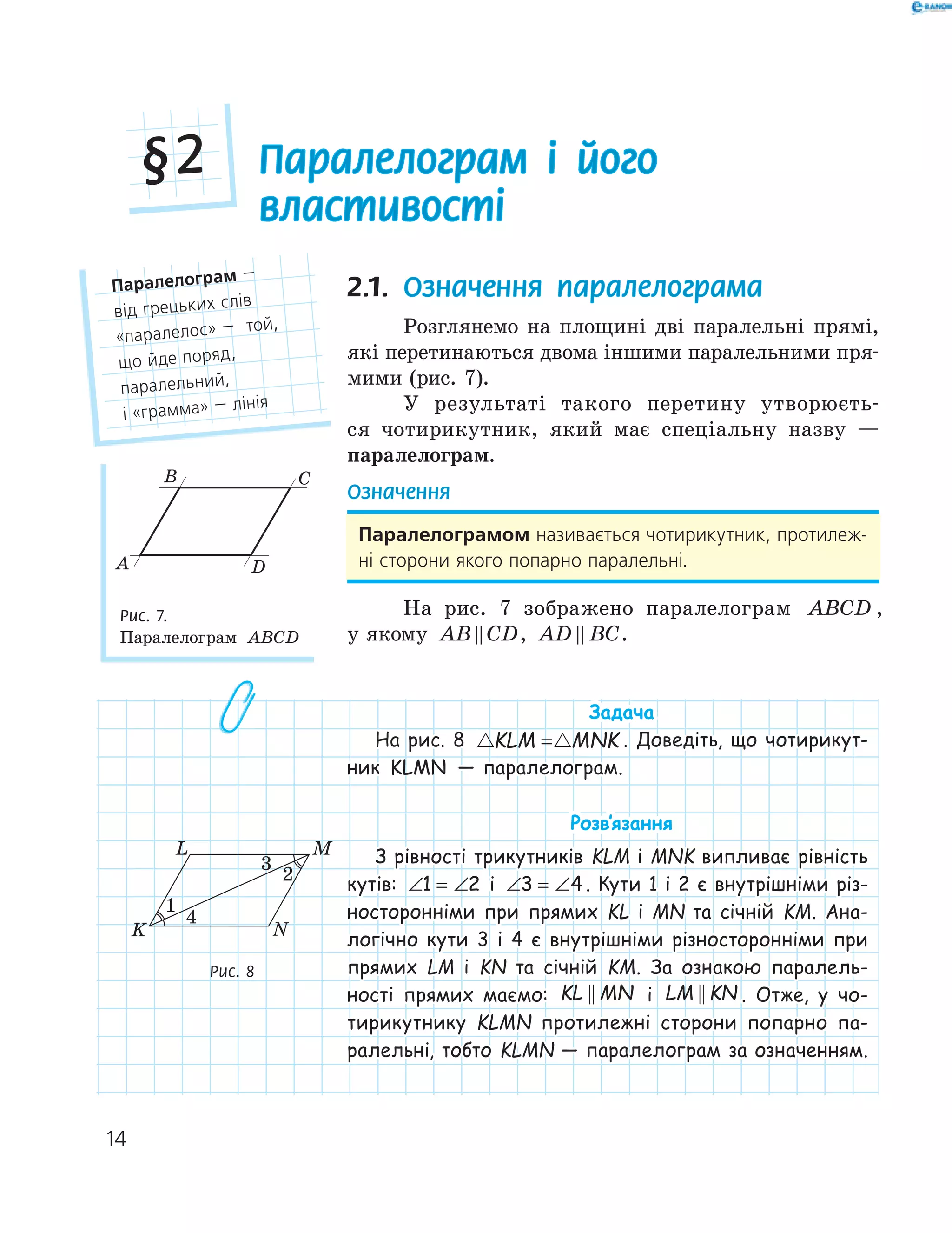 14
Паралелограм і його
властивості
§2
2.1. Означення паралелограма
Розглянемо на площині дві паралельні прямі,
які перетинаються двома іншими паралельними пря-
мими (рис. 7).
У результаті такого перетину утворюєть-
ся чотирикутник, який має спеціальну назву —
паралелограм.
Означення
Паралелограмом називається чотирикутник, протилеж-
ні сторони якого попарно паралельні.
На рис. 7 зображено паралелограм ABCD ,
у якому AB CD, AD BC.
Задача
На рис. 8 KLM MNK= . Доведіть, що чотирикут-
ник KLMN — паралелограм.
Розв‛язання
З рівності трикутників KLM і MNK випливає рівність
кутів: ∠ = ∠1 2 і ∠ = ∠3 4 . Кути 1 і 2 є внутрішніми різ-
носторонніми при прямих KL і MN та січній KM. Ана-
логічно кути 3 і 4 є внутрішніми різносторонніми при
прямих LM і KN та січній KM. За ознакою паралель-
ності прямих маємо: KL MN і LM KN . Отже, у чо-
тирикутнику KLMN протилежні сторони попарно па-
ралельні, тобто KLMN — паралелограм за означенням.
Паралелограм —
від грецьких слів
«паралелос» — той,
що йде поряд,
паралельний,
і «грамма» — лінія
A
B C
D
Рис. 7.
Паралелограм ABCD
K
L M
N
1
2
4
Рис. 8
 