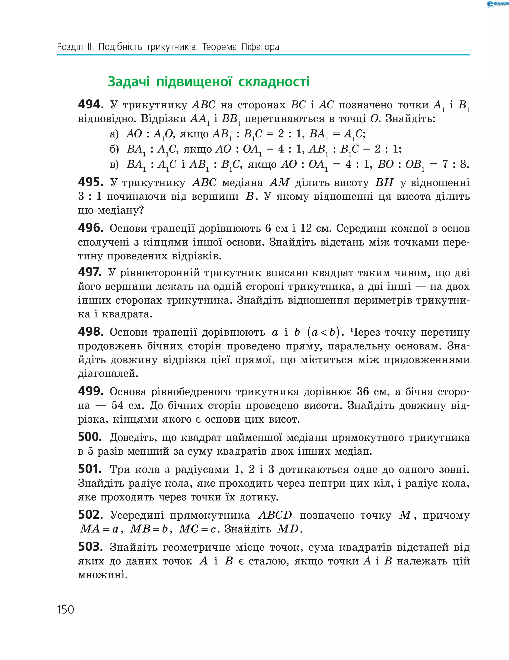 Розділ ІI. Подібність трикутників. Теорема Піфагора
150
		Задачі підвищеної складності
494.	 У трикутнику АВС на сторонах ВС і АС позначено точки А1
і В1
відповідно. Відрізки АА1
і ВВ1
перетинаються в точці О. ­Знайдіть:
а)	 АО : А1
О, якщо АВ1
 : В1
С = 2 : 1, ВА1
= А1
С;
б)	 ВА1
 : А1
С, якщо АО : ОА1
= 4 : 1, АВ1
 : В1
С = 2 : 1;
в)	 ВА1
 : А1
С і АВ1
 : В1
С, якщо АО : ОА1
= 4 : 1, ВО : ОВ1
= 7 : 8.
495.	 У трикутнику ABC медіана AM ділить висоту BH у відношенні
3 : 1 починаючи від вершини B. У якому відношенні ця висота ділить
цю медіану?
496.	 Основи трапеції дорівнюють 6 см і 12 см. Середини кожної з ­основ
сполучені з кінцями іншої основи. Знайдіть відстань між точками пере-
тину проведених відрізків.
497.	 У рівносторонній трикутник вписано квадрат таким чином, що дві
його вершини лежать на одній стороні трикутника, а дві інші — на двох
інших сторонах трикутника. Знайдіть відношення периметрів трикутни-
ка і квадрата.
498.	 Основи трапеції дорівнюють a і b a b( ). Через точку перетину
продовжень бічних сторін проведено пряму, паралельну основам. Зна-
йдіть довжину відрізка цієї прямої, що міститься між продовженнями
діагоналей.
499.	 Основа рівнобедреного трикутника дорівнює 36 см, а бічна сторо-
на — 54 см. До бічних сторін проведено висоти. Знайдіть довжину від-
різка, кінцями якого є основи цих висот.
500.	 Доведіть, що квадрат найменшої медіани прямокутного трикутника
в 5 разів менший за суму квадратів двох інших медіан.
501.	 Три кола з радіусами 1, 2 і 3 дотикаються одне до одного зовні.
Знайдіть радіус кола, яке проходить через центри цих кіл, і радіус кола,
яке проходить через точки їх дотику.
502.	 Усередині прямокутника ABCD позначено точку M , причому
MA a= , MB b= , MC c= . Знайдіть MD.
503.	 Знайдіть геометричне місце точок, сума квадратів відстаней від
яких до даних точок A і B є сталою, якщо точки А і В належать цій
­множині.
150
 