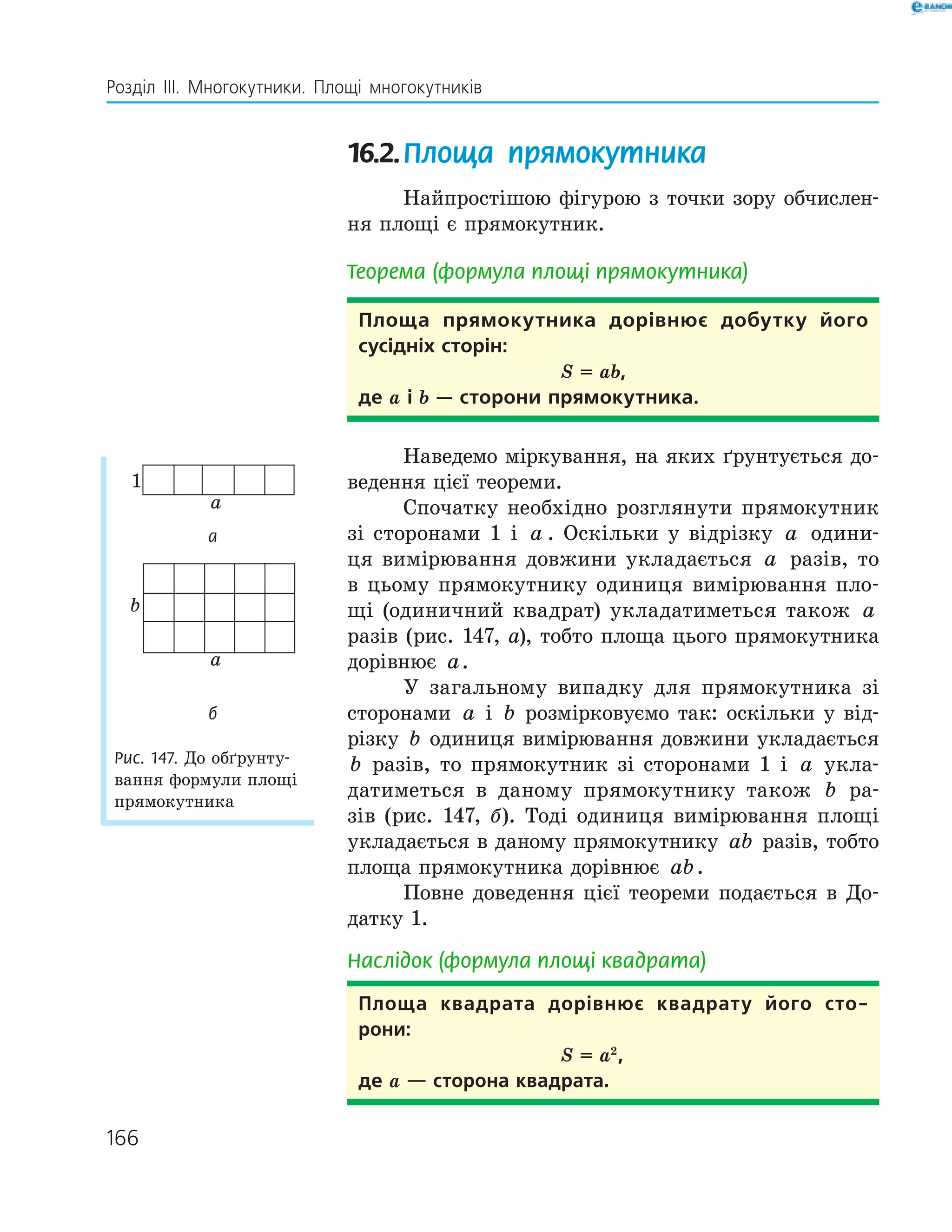 166
Розділ ІІІ. Многокутники. Площі многокутників
16.2.Площа прямокутника
Найпростішою фігурою з точки зору обчислен-
ня площі є прямокутник.
Теорема (формула площі прямокутника)
Площа прямокутника дорівнює добутку його
сусідніх сторін:
S = ab,
де a і b — сторони прямокутника.
Наведемо міркування, на яких ґрунтується до-
ведення цієї теореми.
Спочатку необхідно розглянути прямокутник
зі сторонами 1 і a . Оскільки у відрізку a одини-
ця вимірювання довжини укладається a разів, то
в цьому прямокутнику одиниця вимірювання пло-
щі (одиничний квадрат) укладатиметься також a
разів (рис. 147, а), тобто площа цього прямокутника
дорівнює a.
У загальному випадку для прямокутника зі
сторонами a і b розмірковуємо так: оскільки у від-
різку b одиниця вимірювання довжини укладається
b разів, то прямокутник зі сторонами 1 і a укла-
датиметься в даному прямокутнику також b ра-
зів (рис. 147, б). Тоді одиниця вимірювання площі
укладається в даному прямокутнику ab разів, тобто
площа прямокутника дорівнює ab.
Повне доведення цієї теореми подається в До-
датку 1.
Наслідок (формула площі квадрата)
Площа квадрата дорівнює квадрату його сто­
рони:
S = a2
,
де a — сторона квадрата.
a
1
а
b
a
б
Рис. 147. До обґрунту-
вання формули площі
прямокутника
 