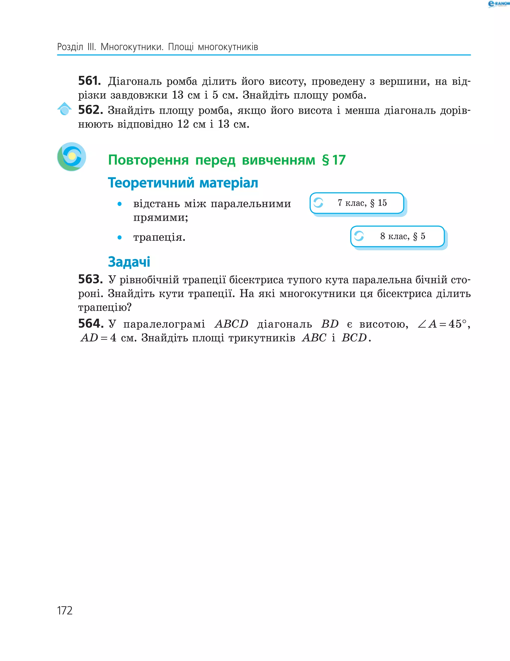172
Розділ ІІІ. Многокутники. Площі многокутників
561. Діагональ ромба ділить його висоту, проведену з вершини, на від-
різки завдовжки 13 см і 5 см. Знайдіть площу ромба.
562. Знайдіть площу ромба, якщо його висота і менша діагональ дорів-
нюють відповідно 12 см і 13 см.
Повторення перед вивченням §17
Теоретичний матеріал
• відстань між паралельними
прямими;
• трапеція.
Задачі
563. У рівнобічній трапеції бісектриса тупого кута паралельна бічній сто-
роні. Знайдіть кути трапеції. На які многокутники ця бісектриса ділить
трапецію?
564. У паралелограмі ABCD діагональ BD є висотою, ∠ = °A 45 ,
AD = 4 см. Знайдіть площі трикутників ABC і BCD.
7 клас, § 15
8 клас, § 5
 