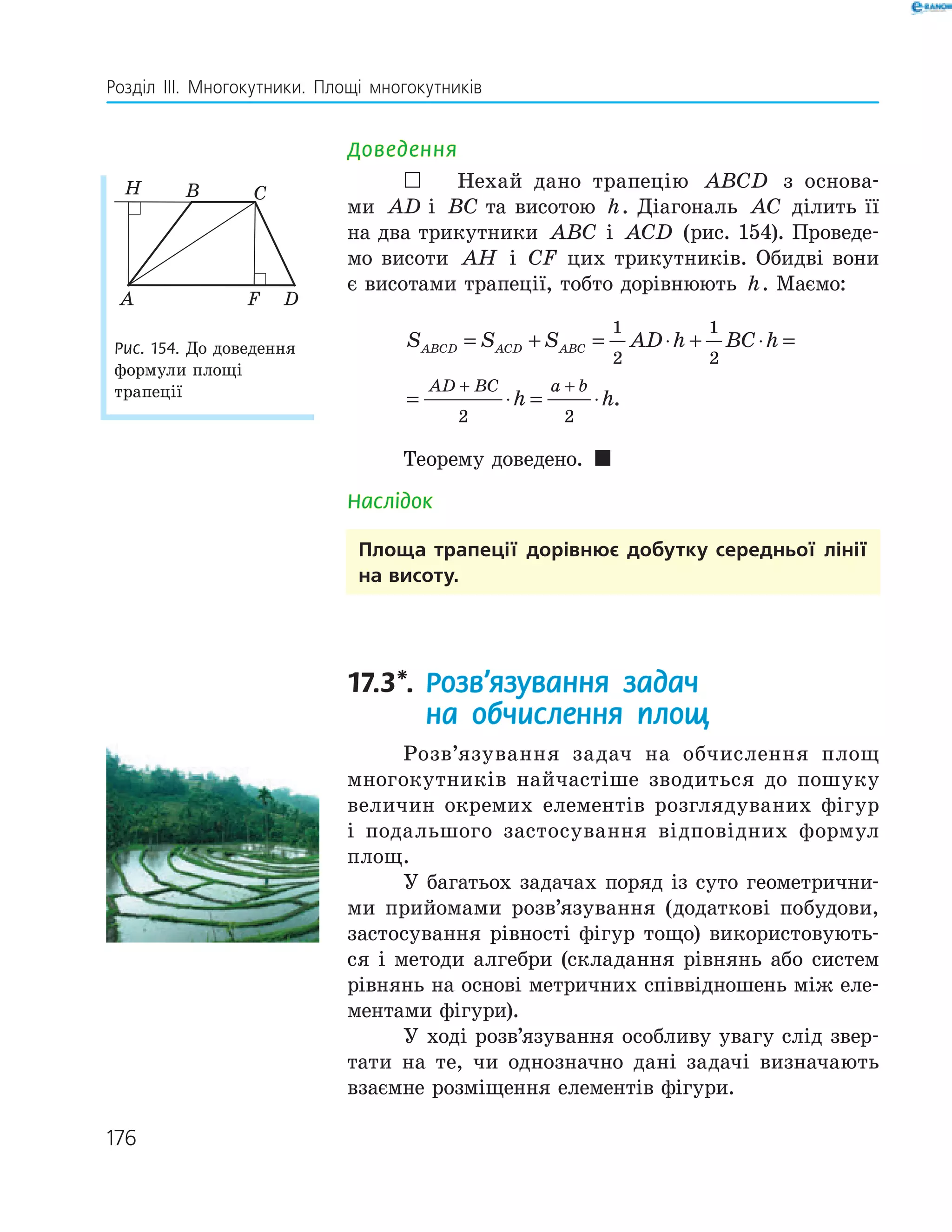176
Розділ ІІІ. Многокутники. Площі многокутників
Доведення
 Нехай дано трапецію ABCD з основа-
ми AD a=і BC b=та висотою h. Діагональ AC ділить її
на два трикутники ABC і ACD (рис. 154). Проведе-
мо висоти AH і CF цих трикутників. Обидві вони
є висотами трапеції, тобто дорівнюють h. Маємо:
S S S AD h BC h
h h
ABCD ACD ABC
AD BC a b
= + = ⋅ + ⋅ =
= ⋅ = ⋅
+ +
1
2
1
2
2 2
.
Теорему доведено. 
Наслідок
Площа трапеції дорівнює добутку середньої лінії
на висоту.
17.3*. Розв’язування задач
на обчислення площ
Розв’язування задач на обчислення площ
многокутників найчастіше зводиться до пошуку
величин окремих елементів розглядуваних фігур
і подальшого застосування відповідних формул
площ.
У багатьох задачах поряд із суто геометрични-
ми прийомами розв’язування (додаткові побудови,
застосування рівності фігур тощо) використовують-
ся і методи алгебри (складання рівнянь або систем
рівнянь на основі метричних співвідношень між еле-
ментами фігури).
У ході розв’язування особливу увагу слід звер-
тати на те, чи однозначно дані задачі визначають
взаємне розміщення елементів фігури.
F
H
A
B C
D
Рис. 154. До доведення
формули площі
трапеції
 