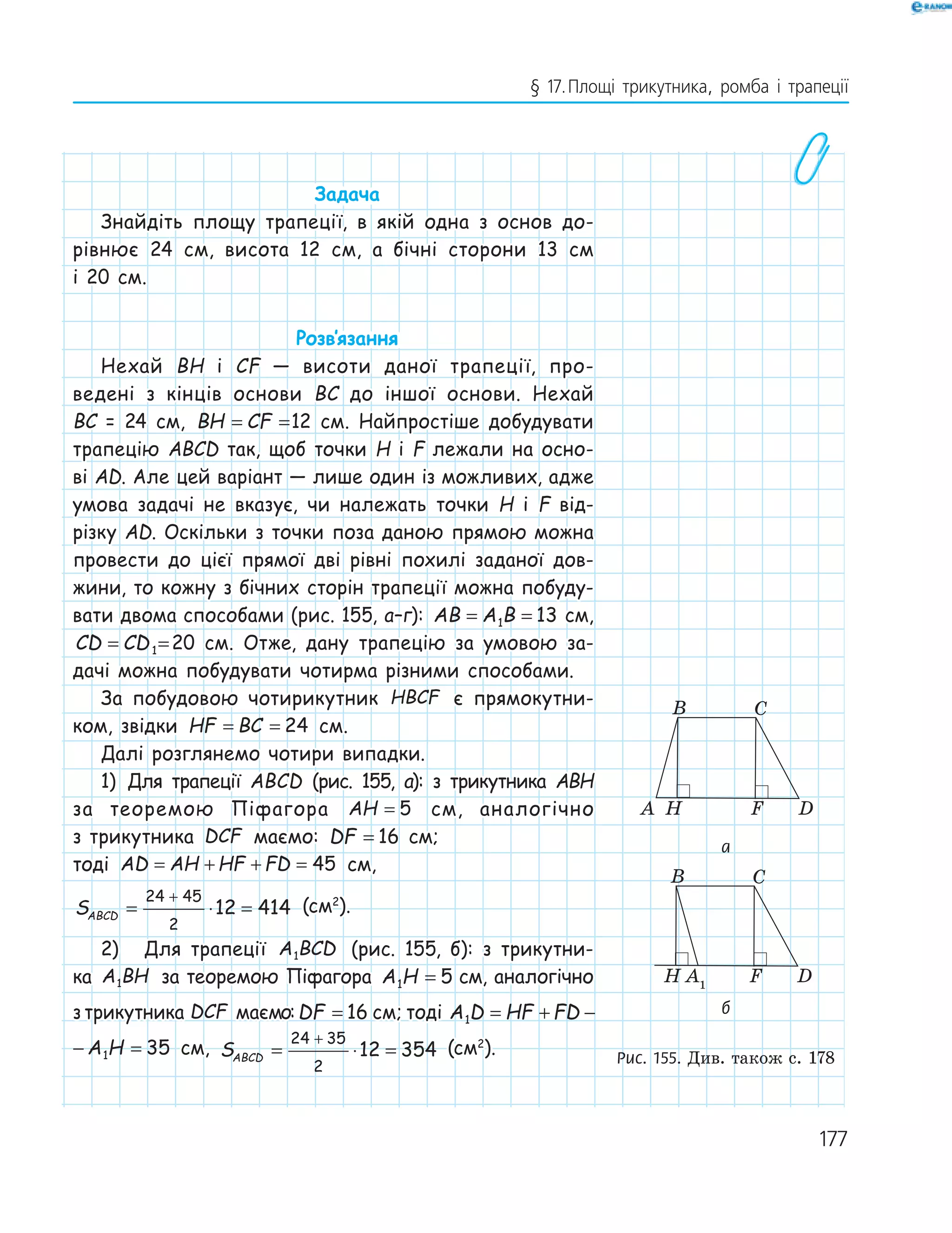177
§ 17.Площі трикутника, ромба і трапеції
Задача
Знайдіть площу трапеції, в якій одна з основ до-
рівнює 24 см, висота 12 см, а бічні сторони 13 см
і 20 см.
Розв‛язання
Нехай BH і CF — висоти даної трапеції, про-
ведені з кінців основи BC до іншої основи. Нехай
BC = 24 см, BH CF= =12 см. Найпростіше добудувати
трапецію ABCD так, щоб точки H і F лежали на осно-
ві AD. Але цей варіант — лише один із можливих, адже
умова задачі не вказує, чи належать точки H і F від-
різку AD. Оскільки з точки поза даною прямою можна
провести до цієї прямої дві рівні похилі заданої дов-
жини, то кожну з бічних сторін трапеції можна побуду-
вати двома способами (рис. 155, а–г): AB A B= =1 13 см,
CD CD= =1 20 см. Отже, дану трапецію за умовою за-
дачі можна побудувати чотирма різними способами.
За побудовою чотирикутник HBCF є прямокутни-
ком, звідки HF BC= = 24 см.
Далі розглянемо чотири випадки.
1) Для трапеції ABCD (рис. 155, а): з трикутника ABH
за теоремою Піфагора AH = 5 см, аналогічно
з трикутника DCF маємо: DF = 16 см;
тоді AD AH HF FD= + + = 45 см,
SABCD = ⋅ =
+24 45
2
12 414 (см2
).
2) Для трапеції A BCD1 (рис. 155, б): з трикутни-
ка A BH1 за теоремою Піфагора A H1 5= см, аналогічно
з трикутника DCF маємо:DF = 16 см; тоді A D HF FD A H1 1 35= + − =
HF FD A H1 35+ − = см, SABCD = ⋅ =
+24 35
2
12 354 (см2
).
FHA
B C
D
A1
FH
B C
D
D1
FHA
B C
B C
а
FHA
B C
D
A1
FH
B C
D
D1
FHA
B C
B C
б
Рис. 155. Див. також с. 178
 