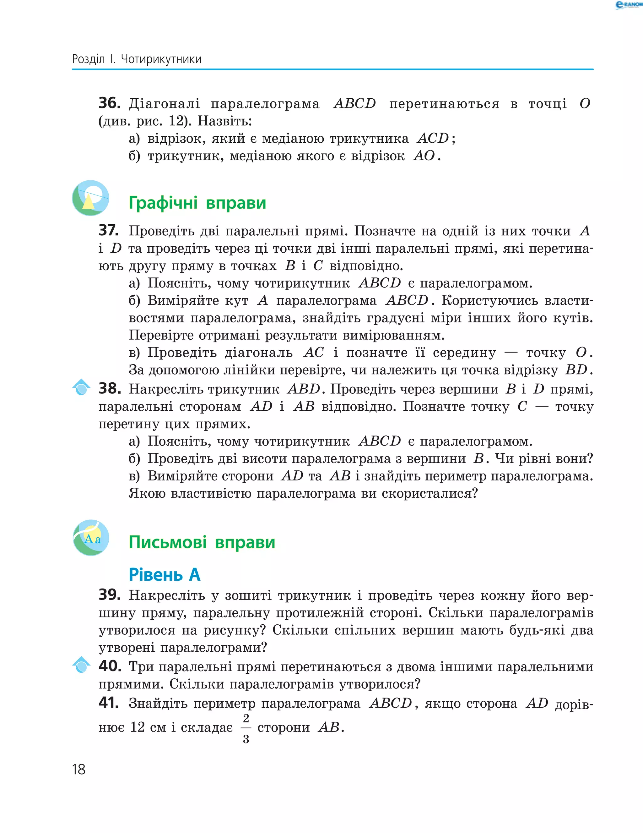 18
Розділ І. Чотирикутники
36. Діагоналі паралелограма ABCD перетинаються в точці O
(див. рис. 12). Назвіть:
а) відрізок, який є медіаною трикутника ACD ;
б) трикутник, медіаною якого є відрізок AO.
Графічні вправи
37. Проведіть дві паралельні прямі. Позначте на одній із них точки A
і D та проведіть через ці точки дві інші паралельні прямі, які перетина-
ють другу пряму в точках B і C відповідно.
а) Поясніть, чому чотирикутник ABCD є паралелограмом.
б) Виміряйте кут A паралелограма ABCD . Користуючись власти-
востями паралелограма, знайдіть градусні міри інших його кутів.
Перевірте отримані результати вимірюванням.
в) Проведіть діагональ AC і позначте її середину — точку O.
За допомогою лінійки перевірте, чи належить ця точка відрізку BD.
38. Накресліть трикутник ABD. Проведіть через вершини B і D прямі,
паралельні сторонам AD і AB відповідно. Позначте точку C — точку
перетину цих прямих.
а) Поясніть, чому чотирикутник ABCD є паралелограмом.
б) Проведіть дві висоти паралелограма з вершини B. Чи рівні вони?
в) Виміряйте сторони AD та AB і знайдіть периметр паралелограма.
Якою властивістю паралелограма ви скористалися?
Aa Письмові вправи
Рівень А
39. Накресліть у зошиті трикутник і проведіть через кожну його вер-
шину пряму, паралельну протилежній стороні. Скільки паралелограмів
утворилося на рисунку? Скільки спільних вершин мають будь-які два
утворені паралелограми?
40. Три паралельні прямі перетинаються з двома іншими паралельними
прямими. Скільки паралелограмів утворилося?
41. Знайдіть периметр паралелограма ABCD, якщо сторона AD дорів-
нює 12 см і складає
2
3
сторони AB.
 