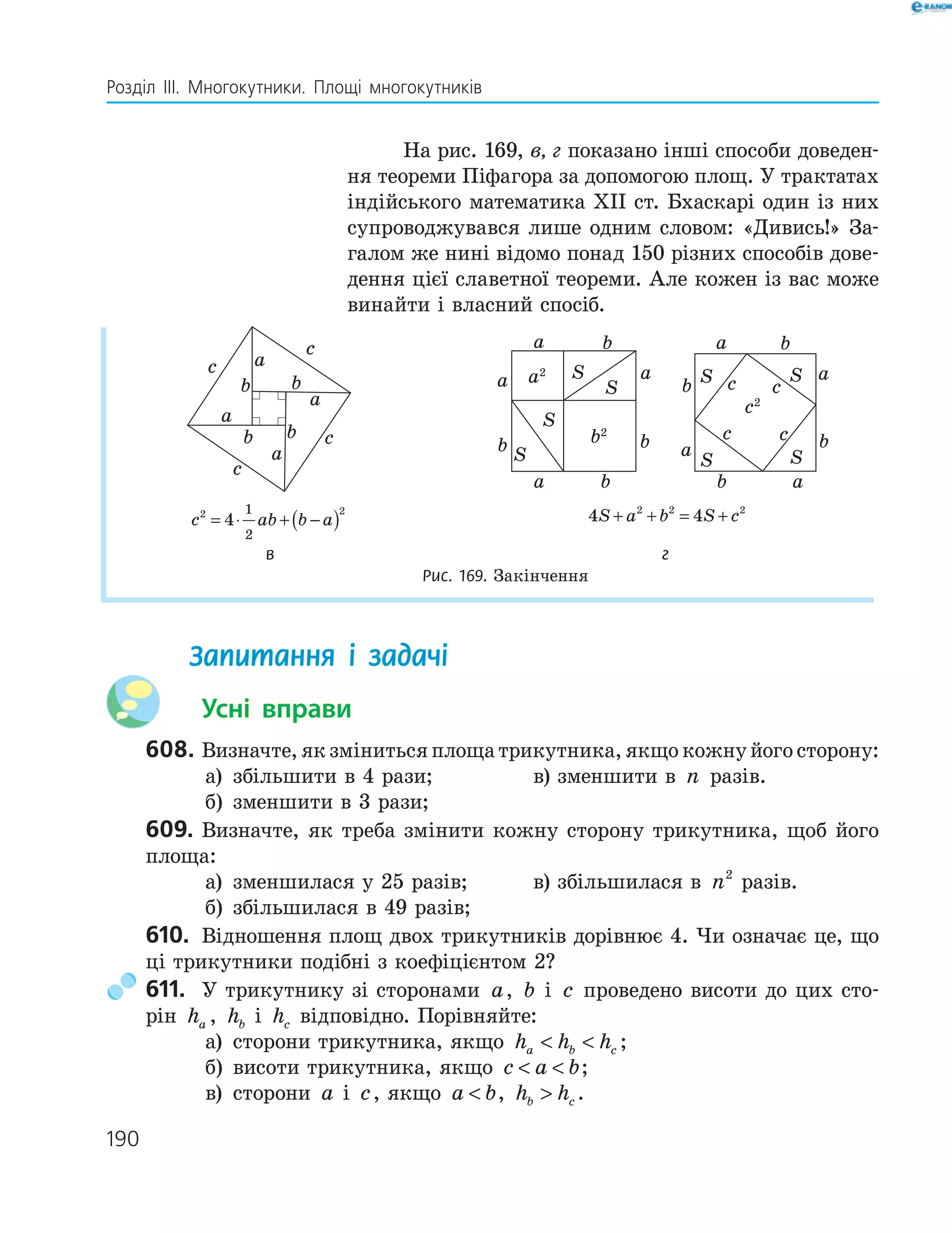 190
Розділ ІІІ. Многокутники. Площі многокутників
На рис. 169, в, г показано інші способи доведен-
ня теореми Піфагора за допомогою площ. У трактатах
індійського математика ХІІ ст. Бхаскарі один із них
супроводжувався лише одним словом: «Дивись!» За-
галом же нині відомо понад 150 різних способів дове-
дення цієї славетної теореми. Але кожен із вас може
винайти і власний спосіб.
a
b
c
a
a
a
c
c
c
b
bb
a
b
a
a
b
b
a
b
S
S
S
S
b2
a2
a
b c
a
a
c c
b
ba
b
c
c2
S
SS
S
c ab b a2 2
4
1
2
= ⋅ + −( ) 4 42 2 2
S a b S c+ + = +
в г
Рис. 169. Закінчення
Запитання і задачі
Усні вправи
608. Визначте, як зміниться площа трикутника, якщо кожну його сторону:
а) збільшити в 4 рази; в) зменшити в n разів.
б) зменшити в 3 рази;
609. Визначте, як треба змінити кожну сторону трикутника, щоб його
площа:
а) зменшилася у 25 разів; в) збільшилася в n2
разів.
б) збільшилася в 49 разів;
610. Відношення площ двох трикутників дорівнює 4. Чи означає це, що
ці трикутники подібні з коефіцієнтом 2?
611. У трикутнику зі сторонами a, b і c проведено висоти до цих сто-
рін ha , hb і hc відповідно. Порівняйте:
а) сторони трикутника, якщо h h ha b c  ;
б) висоти трикутника, якщо c a b  ;
в) сторони a і c, якщо a b , h hb c .
 