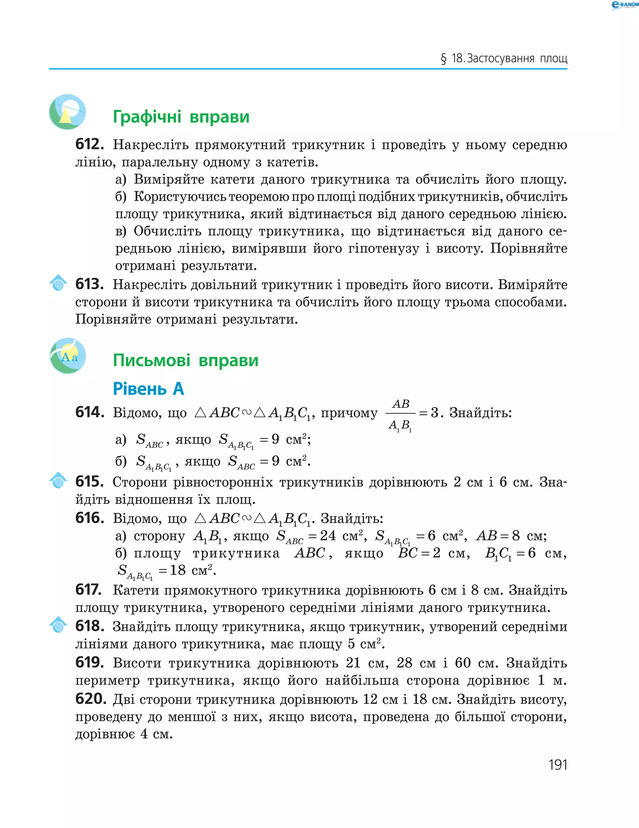 191
§ 18.Застосування площ
Графічні вправи
612. Накресліть прямокутний трикутник і проведіть у ньому середню
лінію, паралельну одному з катетів.
а) Виміряйте катети даного трикутника та обчисліть його площу.
б) Користуючисьтеоремоюпроплощіподібнихтрикутників,обчисліть
площу трикутника, який відтинається від даного середньою лінією.
в) Обчисліть площу трикутника, що відтинається від даного се-
редньою лінією, вимірявши його гіпотенузу і висоту. Порівняйте
отримані результати.
613. Накресліть довільний трикутник і проведіть його висоти. Виміряйте
сторони й висоти трикутника та обчисліть його площу трьома способами.
Порівняйте отримані результати.
Aa Письмові вправи
Рівень А
614. Відомо, що ABC A B C1 1 1, причому
AB
A B1 1
3= . Знайдіть:
а) SABC , якщо SA B C1 1 1
9= см2
;
б) SA B C1 1 1
, якщо SABC = 9 см2
.
615. Сторони рівносторонніх трикутників дорівнюють 2 см і 6 см. Зна-
йдіть відношення їх площ.
616. Відомо, що ABC A B C1 1 1. Знайдіть:
а) сторону A B1 1, якщо SABC = 24 см2
, SA B C1 1 1
6= см2
, AB = 8 см;
б) площу трикутника ABC , якщо BC = 2 см, B C1 1 6= см,
SA B C1 1 1
18= см2
.
617. Катети прямокутного трикутника дорівнюють 6 см і 8 см. Знайдіть
площу трикутника, утвореного середніми лініями даного трикутника.
618. Знайдіть площу трикутника, якщо трикутник, утворений середніми
лініями даного трикутника, має площу 5 см2
.
619. Висоти трикутника дорівнюють 21 см, 28 см і 60 см. Знайдіть
периметр трикутника, якщо його найбільша сторона дорівнює 1 м.
620. Дві сторони трикутника дорівнюють 12 см і 18 см. Знайдіть висоту,
проведену до меншої з них, якщо висота, проведена до більшої сторони,
дорівнює 4 см.
 