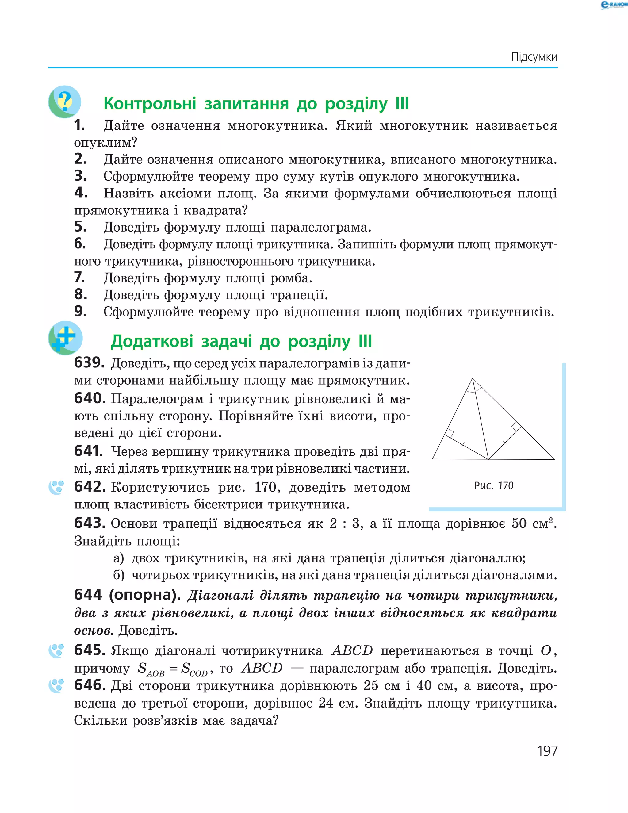 197
Підсумки
Контрольні запитання до розділу IІІ
1. Дайте означення многокутника. Який многокутник називається
опуклим?
2. Дайте означення описаного многокутника, вписаного многокутника.
3. Сформулюйте теорему про суму кутів опуклого многокутника.
4. Назвіть аксіоми площ. За якими формулами обчислюються площі
прямокутника і квадрата?
5. Доведіть формулу площі паралелограма.
6. Доведіть формулу площі трикутника. Запишіть формули площ прямокут-
ного трикутника, рівностороннього трикутника.
7. Доведіть формулу площі ромба.
8. Доведіть формулу площі трапеції.
9. Сформулюйте теорему про відношення площ подібних трикутників.
Додаткові задачі до розділу IІІ
639. Доведіть, що серед усіх паралелограмів із дани-
ми сторонами найбільшу площу має прямокутник.
640. Паралелограм і трикутник рівновеликі й ма-
ють спільну сторону. Порівняйте їхні висоти, про-
ведені до цієї сторони.
641. Через вершину трикутника проведіть дві пря-
мі,якіділятьтрикутникнатрирівновеликічастини.
642. Користуючись рис. 170, доведіть методом
площ властивість бісектриси трикутника.
643. Основи трапеції відносяться як 2 : 3, а її площа дорівнює 50 см2
.
Знайдіть площі:
а) двох трикутників, на які дана трапеція ділиться діагоналлю;
б) чотирьох трикутників, на які дана трапеція ділиться діагоналями.
644 (опорна). Діагоналі ділять трапецію на чотири трикутники,
два з яких рівновеликі, а площі двох інших відносяться як квадрати
основ. Доведіть.
645. Якщо діагоналі чотирикутника ABCD перетинаються в точці O,
причому S SAOB COD= , то ABCD — паралелограм або трапеція. Доведіть.
646. Дві сторони трикутника дорівнюють 25 см і 40 см, а висота, про-
ведена до третьої сторони, дорівнює 24 см. Знайдіть площу трикутника.
Скільки розв’язків має задача?
Рис. 170
 