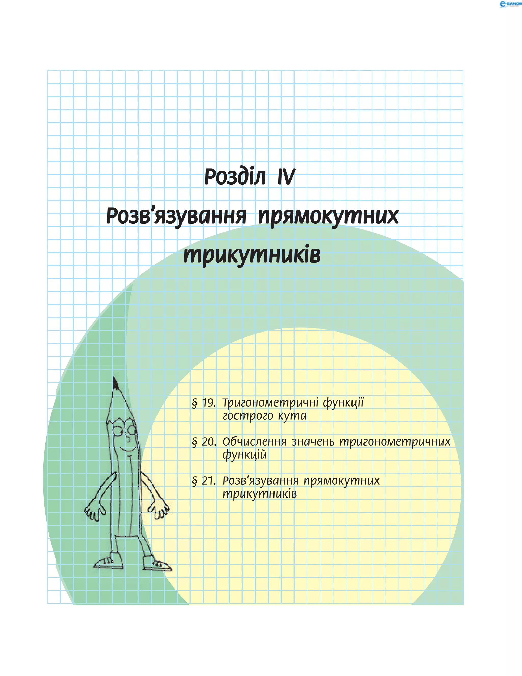 Розділ ІV
Розв’язування прямокутних
трикутників
§ 19. Тригонометричні функції
гострого кута
§ 20. Обчислення значень тригонометричних
функцій
§ 21. Розв’язування прямокутних
трикутників
§ 19. Тригонометричні функції§ 19. Тригонометричні функції§ 19. Тригонометричні функції§ 19. Тригонометричні функції§ 19. Тригонометричні функції
§ 20. Обчислення значень тригонометричних§ 20. Обчислення значень тригонометричних§ 20. Обчислення значень тригонометричних§ 20. Обчислення значень тригонометричних§ 20. Обчислення значень тригонометричних
§ 21. Розв’язування прямокутних§ 21. Розв’язування прямокутних§ 21. Розв’язування прямокутних§ 21. Розв’язування прямокутних§ 21. Розв’язування прямокутних
 