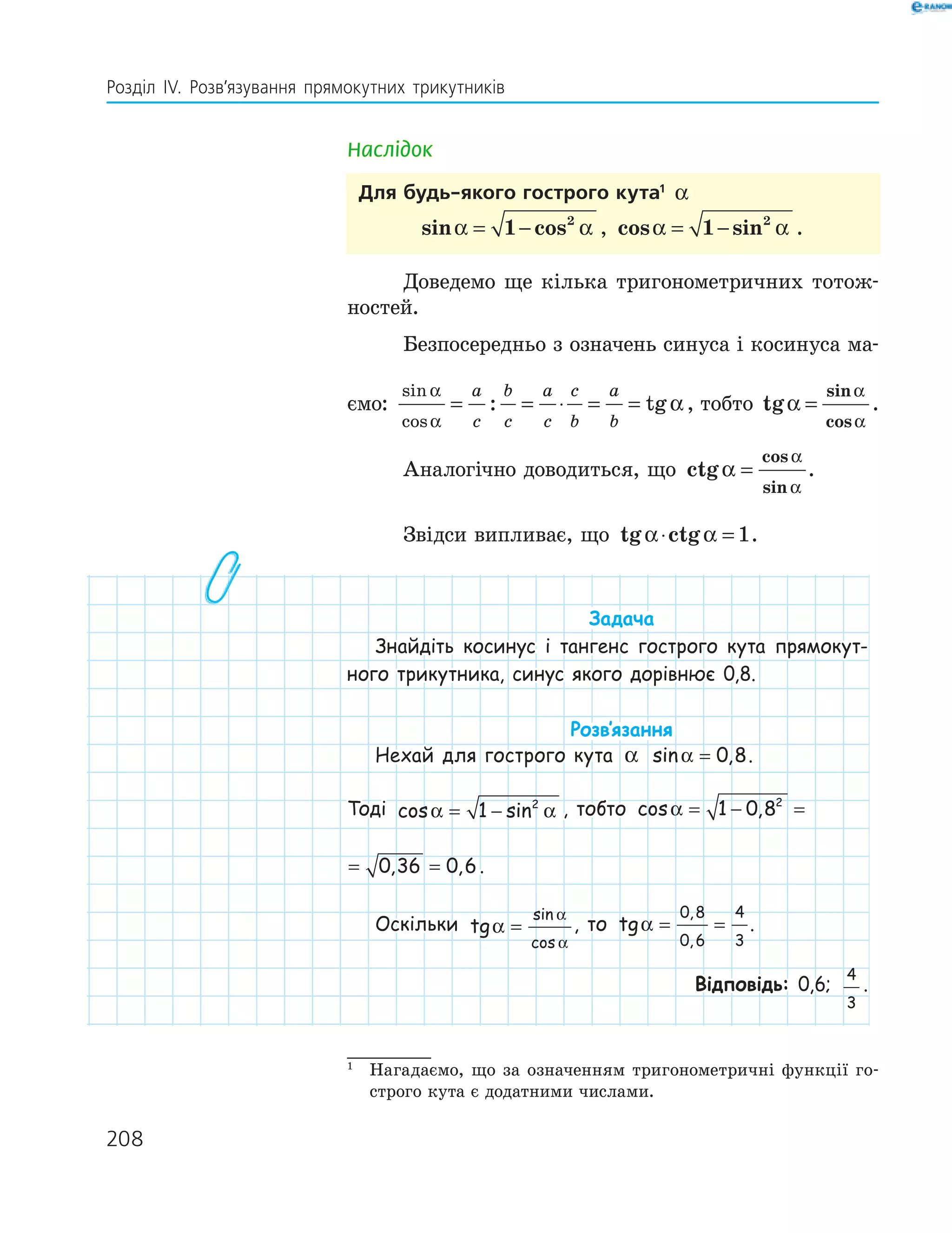 208
Розділ ІV. Розв’язування прямокутних трикутників
Наслідок
Для будь-якого гострого кута1
α
sin cosα α= −1 2
, cos sinα α= −1 2
.
Доведемо ще кілька тригонометричних тотож-
ностей.
Безпосередньо з означень синуса і косинуса ма-
ємо:
sin
cos
: tg
α
α
α= = ⋅ = =
a
c
b
c
a
c
c
b
a
b
, тобто tg
sin
cos
α
α
α
= .
Аналогічно доводиться, що ctg
cos
sin
α
α
α
= .
Звідси випливає, що tg ctgα α⋅ = 1.
Задача
Знайдіть косинус і тангенс гострого кута прямокут-
ного трикутника, синус якого дорівнює 0,8.
Розв‛язання
Нехай для гострого кута α sin ,α = 0 8.
Тоді cos sinα α= −1 2
, тобто cos , , ,α = − = =1 0 8 0 36 0 62
cos , , ,α = − = =1 0 8 0 36 0 62
.
Оскільки tg
sin
cos
α
α
α
= , то tg
,
,
α = =
0 8
0 6
4
3
.
Відповідь: 0,6;
4
3
.
1
Нагадаємо, що за означенням тригонометричні функції го-
строго кута є додатними числами.
 