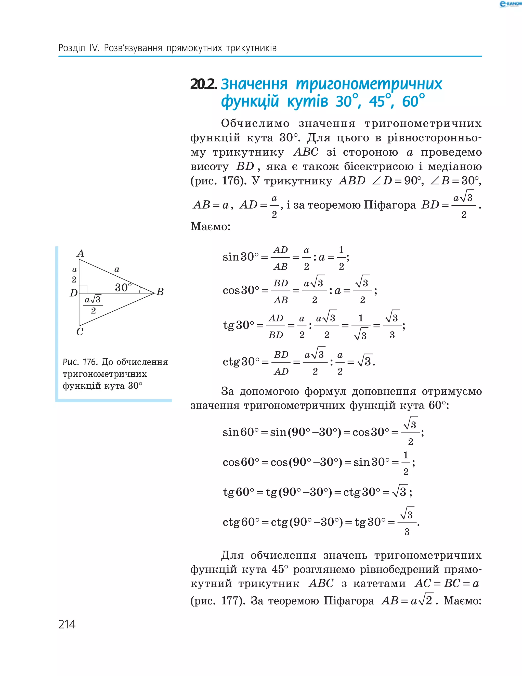 214
Розділ ІV. Розв’язування прямокутних трикутників
20.2. Значення тригонометричних
функцій кутів 30°, 45°, 60°
Обчислимо значення тригонометричних
функцій кута 30°. Для цього в рівносторонньо­
му трикутнику ABC зі стороною a проведемо
висоту BD , яка є також бісектрисою і медіаною
(рис. 176). У трикутнику ABD ∠ =D 90°, ∠ =B 30°,
AB a= , AD
a
=
2
, і за теоремою Піфагора BD
a
=
3
2
.
Маємо:
sin :30
2
1
2
= = =
AD
AB
a
a ;
cos :30
3
2
3
2
= = =
BD
AB
a
a ;
tg :30
2
3
2
1
3
3
3
= = = =
AD
BD
a a
;
ctg :30 3
3
2 2
= = =
BD
AD
a a
.
За допомогою формул доповнення отримуємо
значення тригонометричних функцій кута 60°:
sin sin( ) cos60 90 30 30
3
2
= − = = ;
cos cos( ) sin60 90 30 30
1
2
= − = = ;
tg tg( ) ctg60 90 30 30 3= − = = ;
ctg ctg( ) tg60 90 30 30
3
3
= − = = .
Для обчислення значень тригонометричних
функцій кута 45° розглянемо рівнобедрений прямо­
кутний трикутник ABC з катетами AC BC a= =
(рис. 177). За теоремою Піфагора AB a= 2 . Маємо:
A
D B
C
30°
aa_
2
33
2
a
Рис. 176. До обчислення
тригонометричних
функцій кута 30°
 