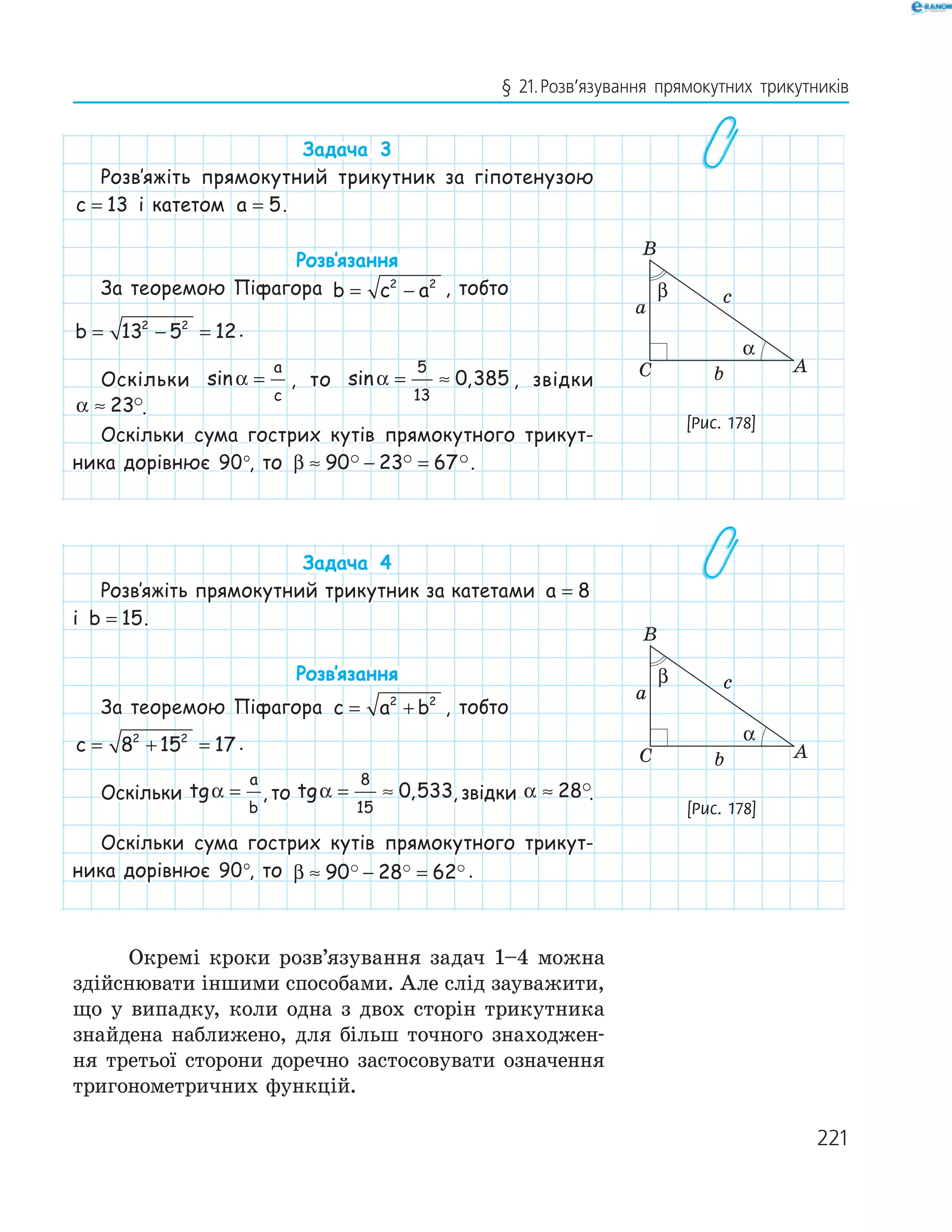 221
§ 21.Розв’язування прямокутних трикутників
Задача 3
Розв‛яжіть прямокутний трикутник за гіпотенузою
c = 13 і катетом a = 5.
Розв‛язання
За теоремою Піфагора b c a= −2 2
, тобто
b = − =13 5 122 2
.
Оскільки sinα =
a
c
, то sin ,α = ≈
5
13
0 385 , звідки
α ≈ 23 .
Оскільки сума гострих кутів прямокутного трикут-
ника дорівнює 90°, то β ≈ − =90 23 67 .
Задача 4
Розв‛яжіть прямокутний трикутник за катетами a = 8
і b = 15.
Розв‛язання
За теоремою Піфагора c a b= +2 2
, тобто
c = + =8 15 172 2
.
Оскільки tgα =
a
b
, то tg ,α = ≈
8
15
0 533, звідки α ≈ 28 .
Оскільки сума гострих кутів прямокутного трикут-
ника дорівнює 90°, то β ≈ − =90 28 62 .
Окремі кроки розв’язування задач 1–4 можна
здійснювати іншими способами. Але слід зауважити,
що у випадку, коли одна з двох сторін трикутника
знайдена наближено, для більш точного знаходжен­
ня третьої сторони доречно застосовувати означення
тригонометричних функцій.
A
B
C
a
b
c
α
β
[Рис. 178]
A
B
C
a
b
c
α
β
[Рис. 178]
 