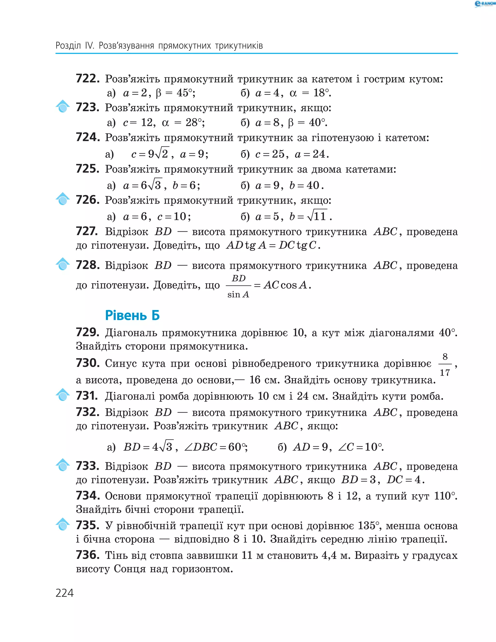 224
Розділ ІV. Розв’язування прямокутних трикутників
722. Розв’яжіть прямокутний трикутник за катетом і гострим кутом:
а) a = 2, β = 45°; б) a = 4, α = 18°.
723. Розв’яжіть прямокутний трикутник, якщо:
а) c= 12, α = 28°; б) a = 8, β = 40°.
724. Розв’яжіть прямокутний трикутник за гіпотенузою і катетом:
а) c = 9 2 , a = 9; б) c = 25, a = 24.
725. Розв’яжіть прямокутний трикутник за двома катетами:
а) a = 6 3 , b = 6; б) a = 9, b = 40.
726. Розв’яжіть прямокутний трикутник, якщо:
а) a = 6, c = 10; б) a = 5, b = 11 .
727. Відрізок BD — висота прямокутного трикутника ABC, проведена
до гіпотенузи. Доведіть, що AD A DC Ctg tg= .
728. Відрізок BD — висота прямокутного трикутника ABC, проведена
до гіпотенузи. Доведіть, що
BD
A
AC A
sin
cos= .
Рівень Б
729. Діагональ прямокутника дорівнює 10, а кут між діагоналями 40°.
Знайдіть сторони прямокутника.
730. Синус кута при основі рівнобедреного трикутника дорівнює
8
17
,
а висота, проведена до основи,— 16 см. Знайдіть основу трикутника.
731. Діагоналі ромба дорівнюють 10 см і 24 см. Знайдіть кути ромба.
732. Відрізок BD — висота прямокутного трикутника ABC, проведена
до гіпотенузи. Розв’яжіть трикутник ABC, якщо:
а) BD = 4 3 , ∠ =DBC 60 ; б) AD = 9, ∠ =C 10 .
733. Відрізок BD — висота прямокутного трикутника ABC, проведена
до гіпотенузи. Розв’яжіть трикутник ABC, якщо BD = 3, DC = 4.
734. Основи прямокутної трапеції дорівнюють 8 і 12, а тупий кут 110°.
Знайдіть бічні сторони трапеції.
735. У рівнобічній трапеції кут при основі дорівнює 135°, менша основа
і бічна сторона — відповідно 8 і 10. Знайдіть середню лінію трапеції.
736. Тінь від стовпа заввишки 11 м становить 4,4 м. Виразіть у градусах
висоту Сонця над горизонтом.
 