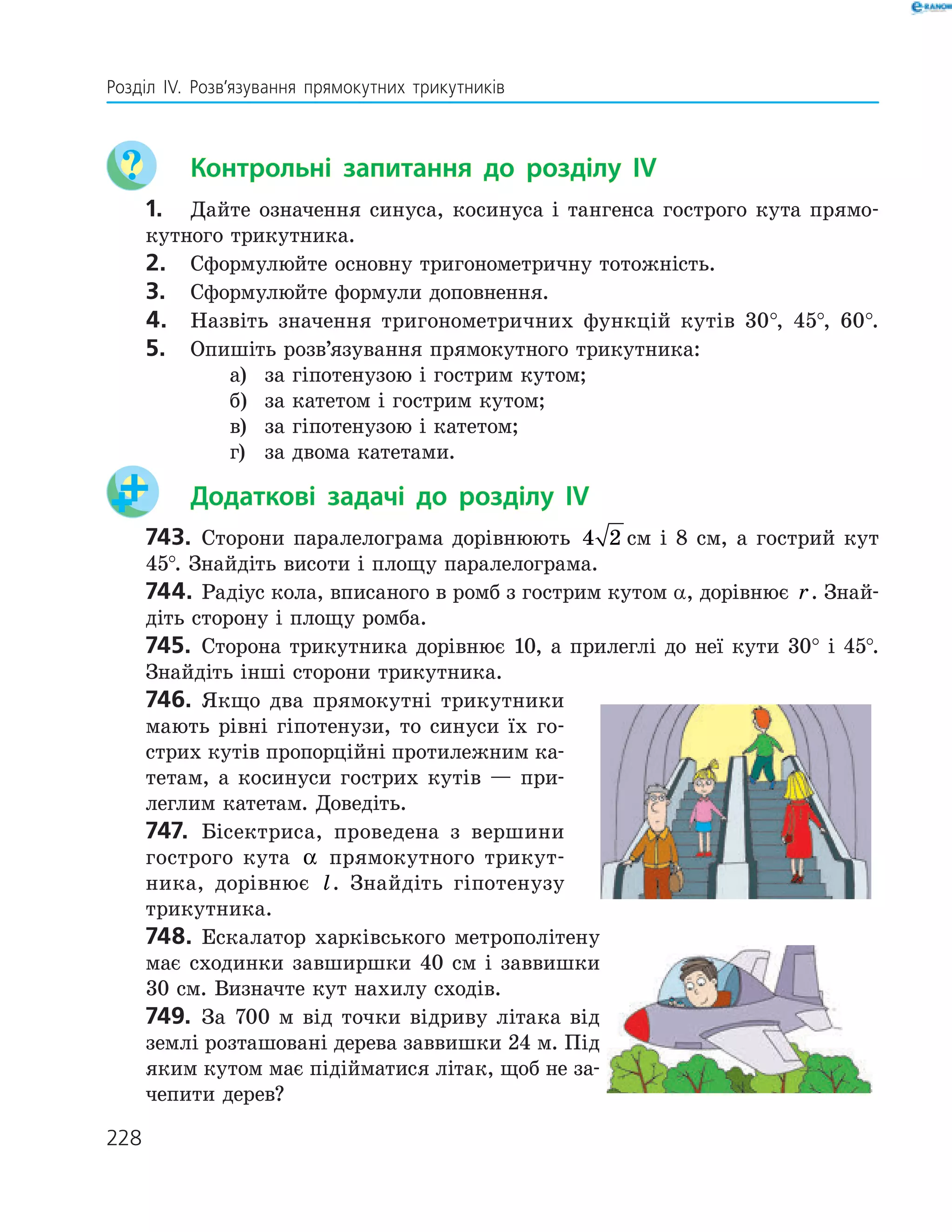 228
Розділ ІV. Розв’язування прямокутних трикутників
	 Контрольні запитання до розділу IV
1.	 Дайте означення синуса, косинуса і тангенса гострого кута прямо­
кутного трикутника.
2.	 Сформулюйте основну тригонометричну тотожність.
3.	 Сформулюйте формули доповнення.
4.	 Назвіть значення тригонометричних функцій кутів 30°, 45°, 60°.
5.	 Опишіть розв’язування прямокутного трикутника:
а)	 за гіпотенузою і гострим кутом;
б)	 за катетом і гострим кутом;
в)	 за гіпотенузою і катетом;
г) 	 за двома катетами.
	 Додаткові задачі до розділу IV
743.	 Сторони паралелограма дорівнюють 4 2 см і 8 см, а гострий кут
45°. Знайдіть висоти і площу паралелограма.
744.	 Радіус кола, вписаного в ромб з гострим кутом α, дорівнює r. Знай­
діть сторону і площу ромба.
745.	 Сторона трикутника дорівнює 10, а прилеглі до неї кути 30° і 45°.
Знайдіть інші сторони трикутника.
746.	 Якщо два прямокутні трикутники
мають рівні гіпотенузи, то синуси їх го­
стрих кутів пропорційні протилежним ка­
тетам, а косинуси гострих кутів — при­
леглим катетам. Доведіть.
747.	 Бісектриса, проведена з вершини
гострого кута α прямокутного трикут­
ника, дорівнює l. Знайдіть гіпотенузу
трикутника.
748.	 Ескалатор харківського метрополітену
має сходинки завширшки 40 см і заввишки
30 см. Визначте кут нахилу сходів.
749.	 За 700 м від точки відриву літака від
землі розташовані дерева заввишки 24 м. Під
яким кутом має підійматися літак, щоб не за­
чепити дерев?
 