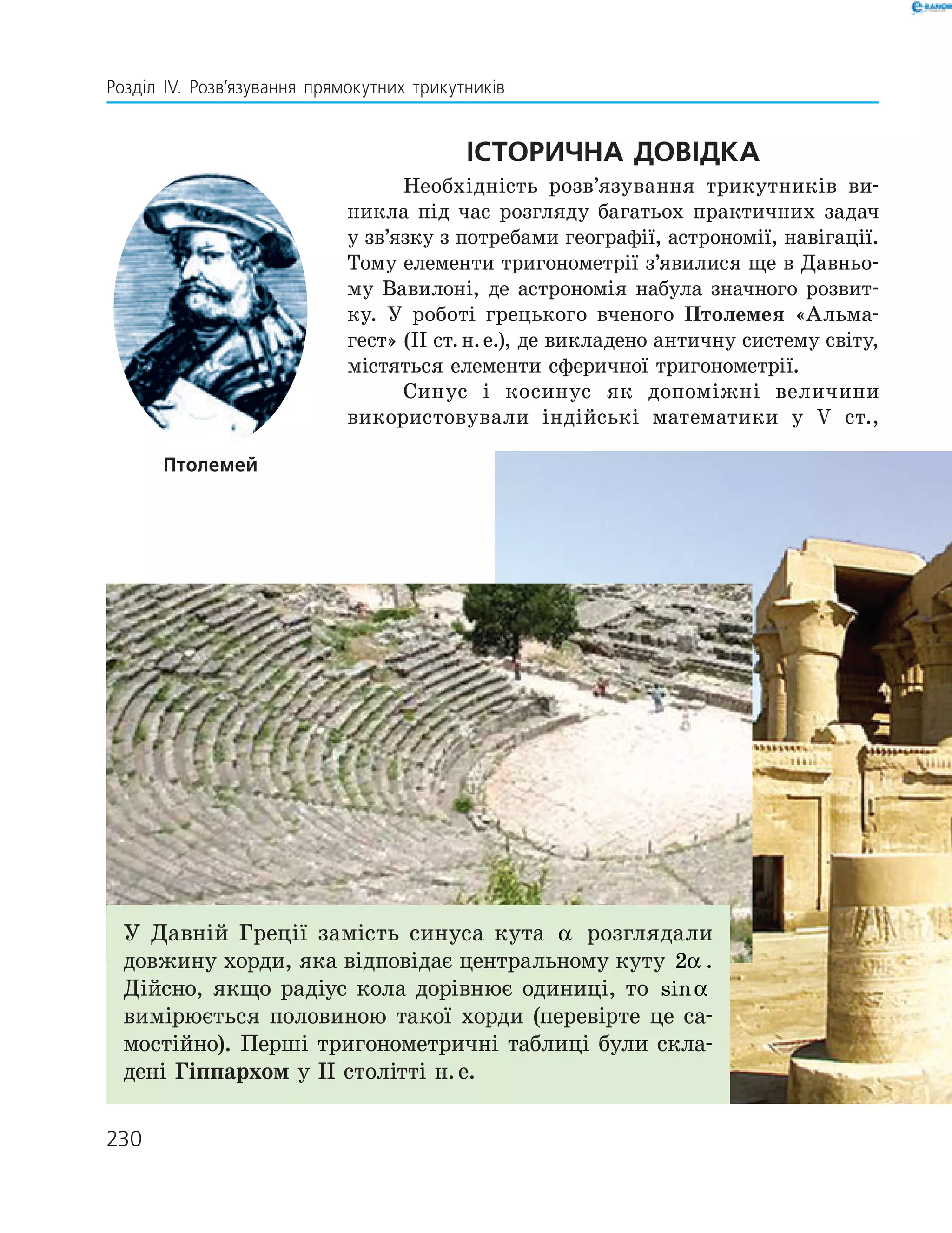 230
Розділ ІV. Розв’язування прямокутних трикутників
Історична довідка
Необхідність розв’язування трикутників ви­
никла під час розгляду багатьох практичних задач
у зв’язку з потребами географії, астрономії, навігації.
Тому елементи тригонометрії з’явилися ще в Давньо­
му Вавилоні, де астрономія набула значного розвит­
ку. У роботі грецького вченого Птолемея «Альма­
гест» (ІІ ст. н. е.), де викладено античну систему світу,
містяться елементи сферичної тригонометрії.
Синус і косинус як допоміжні величини
­використовували індійські математики у V ­ст.,
Птолемей
У Давній Греції замість синуса кута α розглядали
дов­жину хорди, яка відповідає центральному куту 2α .
Дійсно, якщо радіус кола дорівнює одиниці, то sinα
вимірюється половиною такої хорди (перевірте це са­
мостійно). Перші тригонометричні таблиці були скла­
дені Гіппархом у ІІ столітті н. е.
 