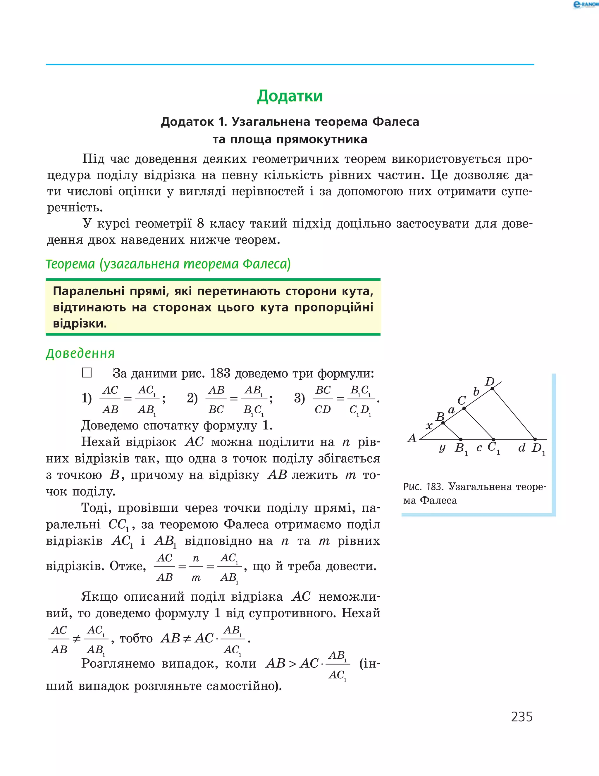 235
Теорема (узагальнена теорема Фалеса)
Паралельні прямі, які перетинають сторони кута,
відтинають на сторонах цього кута пропорційні
відрізки.
Доведення
 За даними рис. 183 доведемо три формули:
1)
AC
AB
AC
AB
= 1
1
; 2)
AB
BC
AB
B C
= 1
1 1
; 3)
BC
CD
B C
C D
= 1 1
1 1
.
Доведемо спочатку формулу 1.
Нехай відрізок AC можна поділити на n рів­
них відрізків так, що одна з точок поділу збігається
з точкою B, причому на відрізку AB лежить m то­
чок поділу.
Тоді, провівши через точки поділу прямі, па­
ралельні CC1 , за теоремою Фалеса отримаємо поділ
відрізків AC1 і AB1 відповідно на n та m рівних
відрізків. Отже,
AC
AB
n
m
AC
AB
= = 1
1
, що й треба довести.
Якщо описаний поділ відрізка AC неможли­
вий, то доведемо формулу 1 від супротивного. Нехай
AC
AB
AC
AB
≠ 1
1
, тобто AB AC
AB
AC
≠ ⋅ 1
1
.
Розглянемо випадок, коли AB AC
AB
AC
 ⋅ 1
1
(ін­
ший випадок розгляньте самостійно).
D1
A
B
C
D
B1
C1
x
y
a
b
c d
Рис. 183. Узагальнена теоре­
ма Фалеса
Додатки
додаток 1. узагальнена теорема фалеса
та площа прямокутника
Під час доведення деяких геометричних теорем використовується про­
цедура поділу відрізка на певну кількість рівних частин. Це дозволяє да­
ти числові оцінки у вигляді нерівностей і за допомогою них отримати супе­
речність.
У курсі геометрії 8 класу такий підхід доцільно застосувати для дове­
дення двох наведених нижче теорем.
 