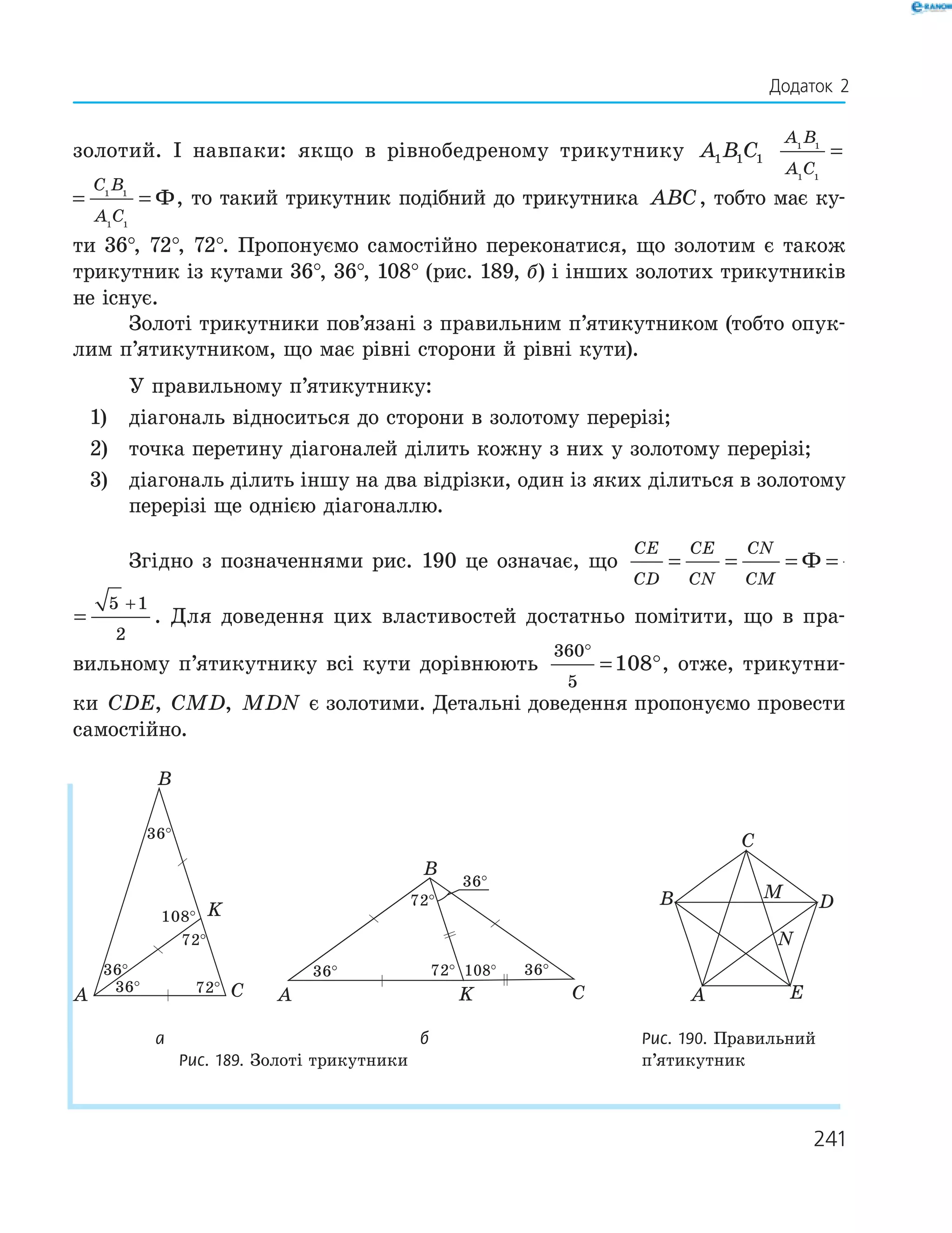 241
золотий. І навпаки: якщо в рівнобедреному трикутнику A B C1 1 1
A B
A C
C B
A C
1 1
1 1
1 1
1 1
= = Ф
A B
A C
C B
A C
1 1
1 1
1 1
1 1
= = Ф, то такий трикутник подібний до трикутника ABC, тобто має ку­
ти 36°, 72°, 72°. Пропонуємо самостійно переконатися, що золотим є також
трикутник із кутами 36°, 36°, 108° (рис. 189, б) і інших золотих трикутників
не існує.
Золоті трикутники пов’язані з правильним п’ятикутником (тобто опук­
лим п’ятикутником, що має рівні сторони й рівні кути).
У правильному п’ятикутнику:
1) діагональ відноситься до сторони в золотому перерізі;
2) точка перетину діагоналей ділить кожну з них у золотому перерізі;
3) діагональ ділить іншу на два відрізки, один із яких ділиться в золотому
перерізі ще однією діагоналлю.
Згідно з позначеннями рис. 190 це означає, що
CE
CD
CE
CN
CN
CM
= = = =
+
Ф
5 1
2
CN
CM
= =
+
Ф
5 1
2
. Для доведення цих властивостей достатньо помітити, що в пра­
вильному п’ятикутнику всі кути дорівнюють
360
5
108
°
= °, отже, трикутни­
ки CDE CMD MDN, , є золотими. Детальні доведення пропонуємо провести
самостійно.
36°
36°
36°
72°
72°
108°
A C
K
B
36°
36°36°
72°
72° 108°
A CK
B
A
B
C
D
E
M
N
а б Рис. 190. Правильний
Рис. 189. Золоті трикутники п’ятикутник
Додаток 2
 