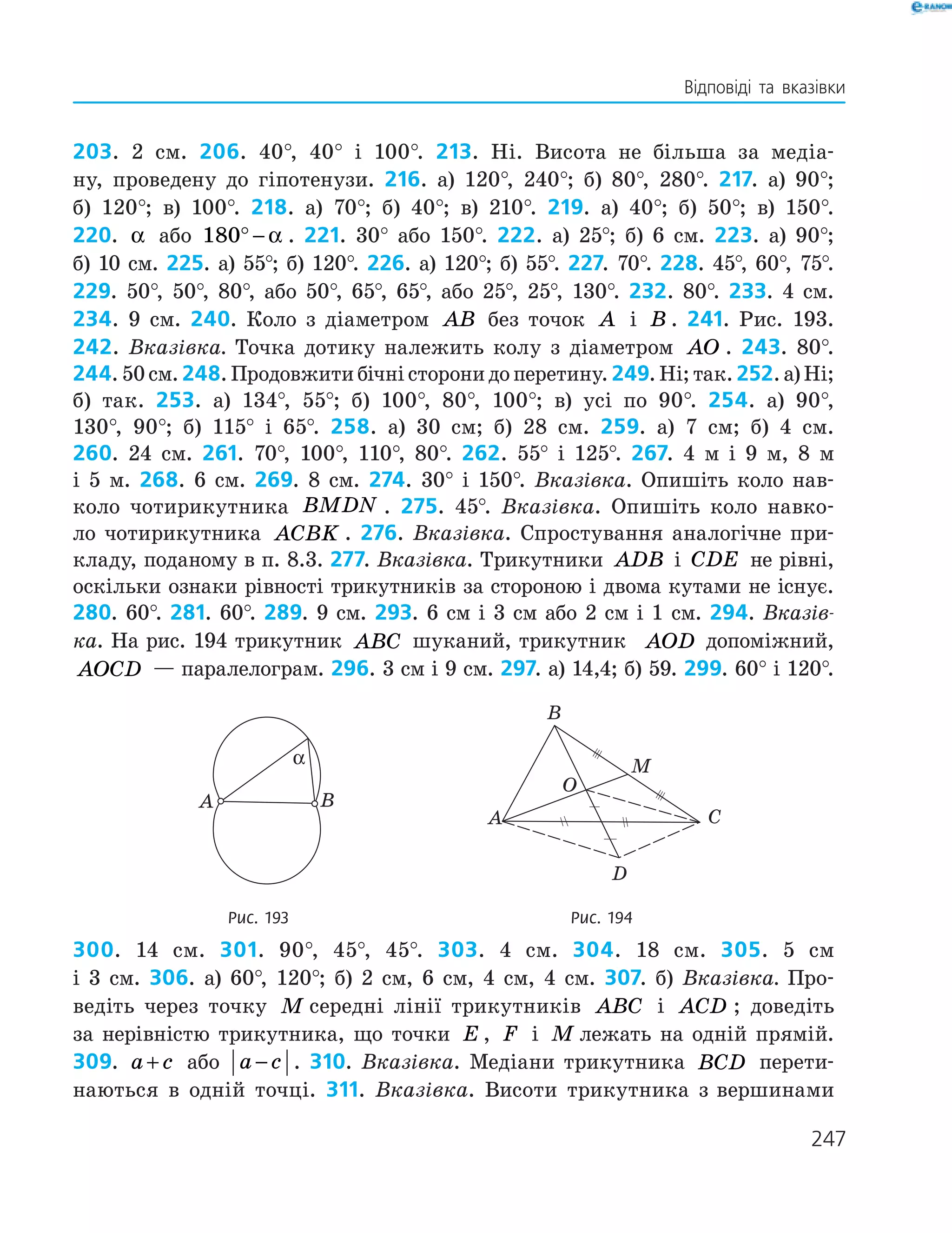247
Відповіді та вказівки
203. 2 см. 206. 40°, 40° і 100°. 213. Ні. Висота не більша за медіа­
ну, проведену до гіпотенузи. 216. а) 120°, 240°; б) 80°, 280°. 217. а) 90°;
б) 120°; в) 100°. 218. а) 70°; б) 40°; в) 210°. 219. а) 40°; б) 50°; в) 150°.
220. α або 180° − α . 221. 30° або 150°. 222. а) 25°; б) 6 см. 223. а) 90°;
б) 10 см. 225. а) 55°; б) 120°. 226. а) 120°; б) 55°. 227. 70°. 228. 45°, 60°, 75°.
229. 50°, 50°, 80°, або 50°, 65°, 65°, або 25°, 25°, 130°. 232. 80°. 233. 4 см.
234. 9 см. 240. Коло з діаметром AB без точок A і B . 241. Рис. 193.
242. Вказівка. Точка дотику належить колу з діаметром AO . 243. 80°.
244. 50 см. 248. Продовжити бічні сторони до перетину. 249. Ні; так. 252. а) Ні;
б) так. 253. а) 134°, 55°; б) 100°, 80°, 100°; в) усі по 90°. 254. а) 90°,
130°, 90°; б) 115° і 65°. 258. а) 30 см; б) 28 см. 259. а) 7 см; б) 4 см.
260. 24 см. 261. 70°, 100°, 110°, 80°. 262. 55° і 125°. 267. 4 м і 9 м, 8 м
і 5 м. 268. 6 см. 269. 8 см. 274. 30° і 150°. Вказівка. Опишіть коло нав­-
коло чотирикутника BMDN . 275. 45°. Вказівка. Опишіть коло навко­
ло чотирикутника ACBK . 276. Вказівка. Спростування аналогічне при­
кладу, поданому в п. 8.3. 277. Вказівка. Трикутники ADB і CDE не рівні,
оскіль­ки ознаки рівності трикутників за стороною і двома кутами не існує.
280. 60°. 281. 60°. 289. 9 см. 293. 6 см і 3 см або 2 см і 1 см. 294. Вказів-
ка. На рис. 194 трикутник ABC шуканий, трикутник AOD допоміжний,
AOCD — паралелограм. 296. 3 см і 9 см. 297. а) 14,4; б) 59. 299. 60° і 120°.
	
A B
α
	
A
B
O
M
C
D
	 Рис. 193	 Рис. 194
300. 14 см. 301. 90°, 45°, 45°. 303. 4 см. 304. 18 см. 305. 5 см
і 3 см. 306. а) 60°, 120°; б) 2 см, 6 см, 4 см, 4 см. 307. б) Вказівка. Про­
ведіть через точку M середні лінії трикутників ABC і ACD ; доведіть
за нерів­ністю трикутника, що точки E , F і M лежать на одній прямій.
309. a c+ або a c− . 310. Вказівка. Медіани трикутника BCD перети­
наються в одній точці. 311. Вказівка. Висоти трикутника з ­вершинами
 