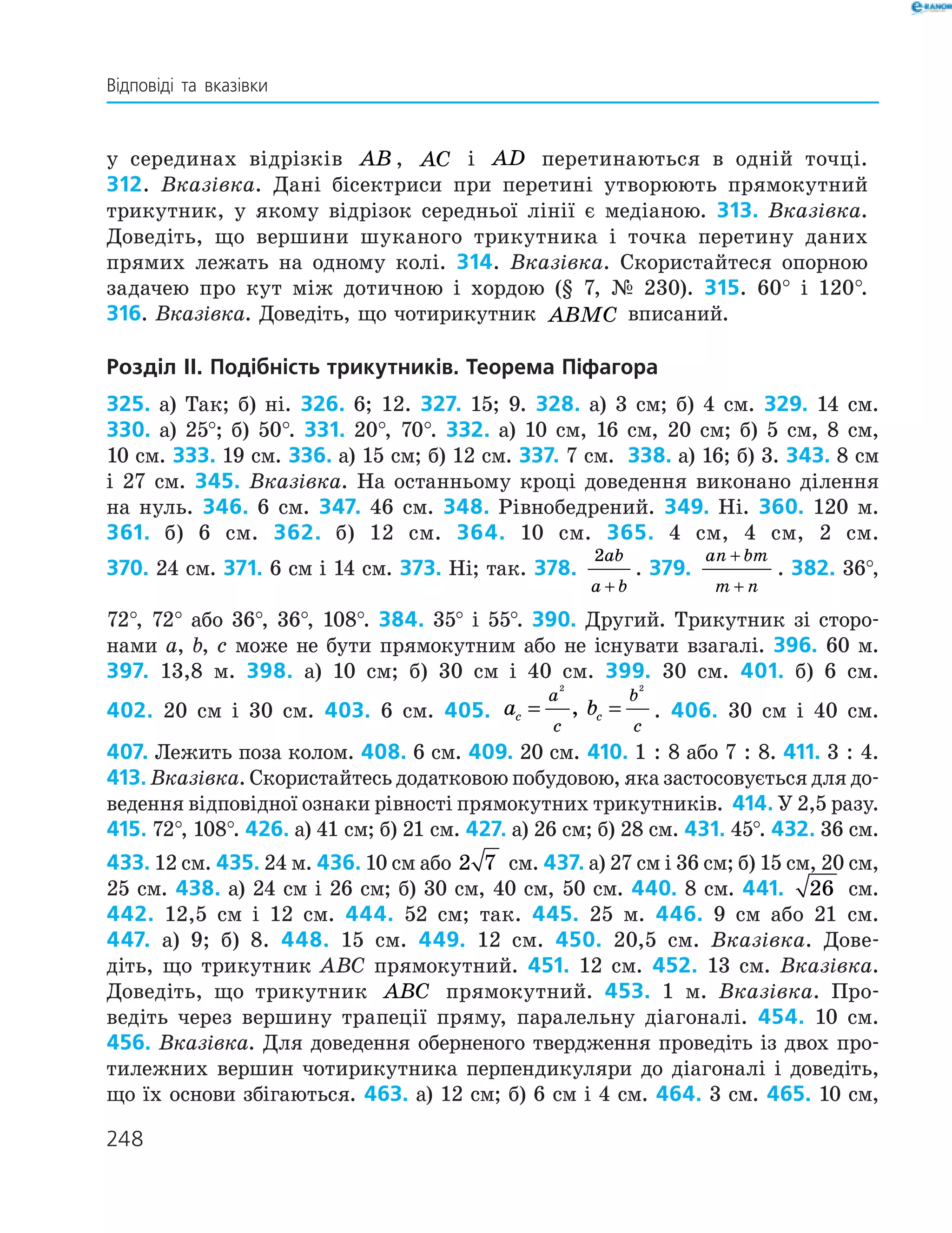 248
у серединах відрізків AB , AC і AD перетинаються в одній точці.
312. Вказівка. Дані бісектриси при перетині утворюють прямокутний
трикутник, у якому відрізок середньої лінії є медіаною. 313. Вказівка.
Доведіть, що вершини шуканого трикутника і точка перетину ­даних
­прямих лежать на одному колі. 314. Вказівка. Скористайтеся опорною
задачею про кут між дотичною і хордою (§ 7, № 230). 315. 60° і 120°.
316. Вказівка. Доведіть, що чотирикутник ABMC вписаний.
Розділ ІI. Подібність трикутників. Теорема Піфагора
325. а) Так; б) ні. 326. 6; 12. 327. 15; 9. 328. а) 3 см; б) 4 см. 329. 14 см.
330. а) 25°; б) 50°. 331. 20°, 70°. 332. а) 10 см, 16 см, 20 см; б) 5 см, 8 см,
10 см. 333. 19 см. 336. а) 15 см; б) 12 см. 337. 7 см. 338. а) 16; б) 3. 343. 8 см
і 27 см. 345. Вказівка. На останньому кроці доведення виконано ділення
на нуль. 346. 6 см. 347. 46 см. 348. Рівнобедрений. 349. Ні. 360. 120 м.
361. б) 6 см. 362. б) 12 см. 364. 10 см. 365. 4 см, 4 см, 2 см.
370. 24 см. 371. 6 см і 14 см. 373. Ні; так. 378.
2ab
a b+
. 379.
an bm
m n
+
+
. 382. 36°,
72°, 72° або 36°, 36°, 108°. 384. 35° і 55°. 390. Другий. Трикутник зі сторо­
нами a, b, c може не бути прямокутним або не існувати взагалі. 396. 60 м.
397. 13,8 м. 398. а) 10 см; б) 30 см і 40 см. 399. 30 см. 401. б) 6 см.
402. 20 см і 30 см. 403. 6 см. 405. a bc c
a
c
b
c
= =
2 2
, . 406. 30 см і 40 см.
407. Лежить поза колом. 408. 6 см. 409. 20 см. 410. 1 : 8 або 7 : 8. 411. 3 : 4.
413. Вказівка. Скористайтесь додатковою побудовою, яка застосовується для до­
ведення відповідної ознаки рівності прямокутних трикутників. 414. У 2,5 разу.
415. 72°, 108°. 426. а) 41 см; б) 21 см. 427. а) 26 см; б) 28 см. 431. 45°. 432. 36 см.
433. 12 см. 435. 24 м. 436. 10 см або 2 7 см. 437. а) 27 см і 36 см; б) 15 см, 20 см,
25 см. 438. а) 24 см і 26 см; б) 30 см, 40 см, 50 см. 440. 8 см. 441. 26 см.
442. 12,5 см і 12 см. 444. 52 см; так. 445. 25 м. 446. 9 см або 21 см.
447. а) 9; б) 8. 448. 15 см. 449. 12 см. 450. 20,5 см. Вказівка. Дове­
діть, що трикутник АВС прямокутний. 451. 12 см. 452. 13 см. ­Вказівка.
Доведіть, що трикутник ABC прямокутний. 453. 1 м. Вказівка. Про­
ведіть через вершину трапеції пряму, паралельну діагоналі. 454. 10 см.
456. Вказівка. Для доведення оберненого твердження проведіть із двох про­
тилежних вершин чотирикутника перпендикуляри до діагоналі і доведіть,
що їх основи ­збігаються. 463. а) 12 см; б) 6 см і 4 см. 464. 3 см. 465. 10 см,
Відповіді та вказівки
 