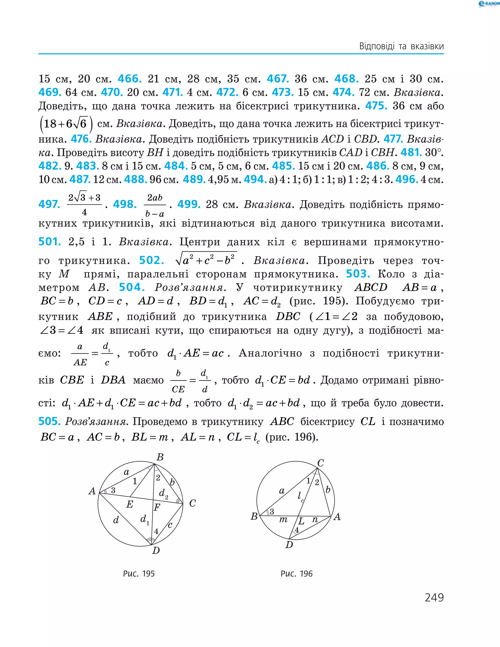 249
Відповіді та вказівки
15 см, 20 см. 466. 21 см, 28 см, 35 см. 467. 36 см. 468. 25 см і 30 см.
469. 64 см. 470. 20 см. 471. 4 см. 472. 6 см. 473. 15 см. 474. 72 см. Вказівка.
Доведіть, що дана точка ­лежить на бісек­трисі трикутника. 475. 36 см або
18 6 6+( ) см. Вказівка. Доведіть, що дана точка лежить на бісектрисі трикут­
ника. 476. Вказівка. Доведіть подібність трикутників ACD і CBD. 477. Вказів-
ка. Проведіть висоту ВH і доведіть подібність трикутників CAD i CBH. 481. 30°.
482. 9. 483. 8 см і 15 см. 484. 5 см, 5 см, 6 см. 485. 15 см і 20 см. 486. 8 см, 9 см,
10см.487. 12см.488. 96см. 489. 4,95м.494. а)4 : 1;б)1 : 1;в)1 : 2;4 : 3.496. 4см.
497.
2 3 3
4
+
. 498.
2ab
b a−
. 499. 28 см. Вказівка. Доведіть подібність прямо­
кутних трикутників, які відтинаються від даного трикутника висотами.
501. 2,5 і 1. Вказівка. Центри даних кіл є вершинами прямокутно­
го трикутника. 502. a c b2 2 2
+ − . Вказівка. Проведіть через точ­
ку M прямі, паралельні сторонам прямокутника. 503. Коло з діа­
метром AB. 504. Розв’язання. У чотирикутнику ABCD AB a= ,
BC b= , CD c= , AD d= , BD d= 1 , AC d= 2 (рис. 195). Побудуємо три­
кутник ABE , подібний до трикутника DBC ( ∠ = ∠1 2 за побудовою,
∠ = ∠3 4 як вписані кути, що спираються на одну дугу), з ­подібності ма­
ємо:
a
AE
d
c
= 1
, тобто d AE ac1 ⋅ = . Аналогічно з подібності трикутни­
ків CBE і DBA маємо
b
CE
d
d
= 1
, тобто d CE bd1 ⋅ = . Додамо отримані рівно­
сті: d AE d CE ac bd1 1⋅ + ⋅ = + , тобто d d ac bd1 2⋅ = + , що й треба було довести.
505. Розв’язання. Проведемо в трикутнику ABC бісектрису CL і позначимо
BC a= , AC b= , BL m= , AL n= , CL lc= (рис. 196).
	
E F
A
B
C
D
a
b
d2
d1d c
1
4
2
3
	
a b
AB
C
D
m n
lc
L
1
3
4
2
	 Рис. 195	 Рис. 196
 