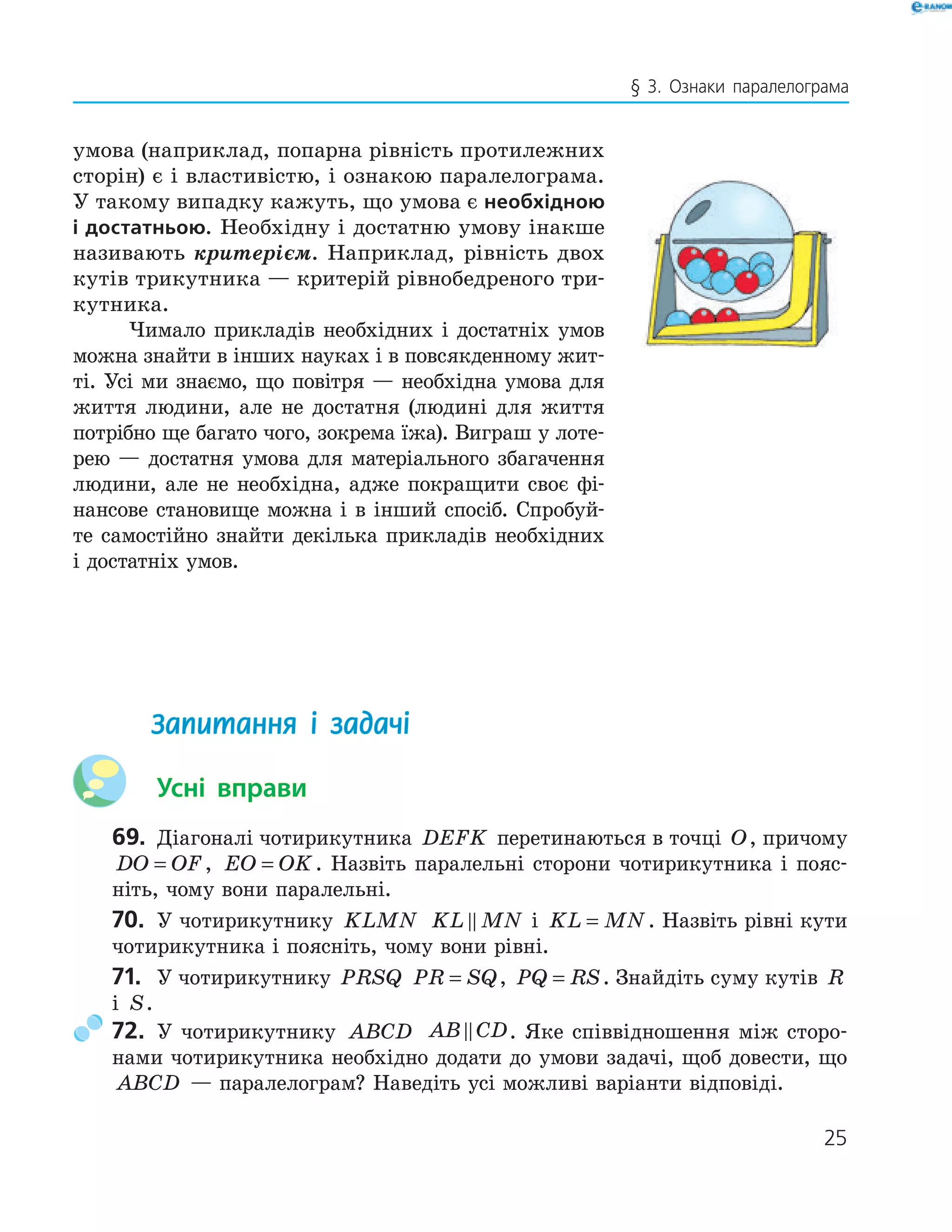 25
§ 3. Ознаки паралелограма
умова (наприклад, попарна рівність протилежних
сторін) є і властивістю, і ознакою паралелограма.
У такому випадку кажуть, що умова є необхідною
і достатньою. Необхідну і достатню умову інакше
називають критерієм. Наприклад, рівність двох
кутів трикутника — критерій рівнобедреного три-
кутника.
Чимало прикладів необхідних і достатніх умов
можна знайти в інших науках і в повсякденному жит-
ті. Усі ми знаємо, що повітря — необхідна умова для
життя людини, але не достатня (людині для життя
потрібно ще багато чого, зокрема їжа). Виграш у лоте-
рею — достатня умова для матеріального збагачення
людини, але не необхідна, адже покращити своє фі-
нансове становище можна і в інший спосіб. Спробуй-
те самостійно знайти декілька прикладів необхідних
і достатніх умов.
Запитання і задачі
Усні вправи
69. Діагоналі чотирикутника DEFK перетинаються в точці O, причому
DO OF= , EO OK= . Назвіть паралельні сторони чотирикутника і пояс-
ніть, чому вони паралельні.
70. У чотирикутнику KLMN KL MN і KL MN= . Назвіть рівні кути
чотирикутника і поясніть, чому вони рівні.
71. У чотирикутнику PRSQ PR SQ= , PQ RS= . Знайдіть суму кутів R
і S.
72. У чотирикутнику ABCD AB CD. Яке співвідношення між сторо-
нами чотирикутника необхідно додати до умови задачі, щоб довести, що
ABCD — паралелограм? Наведіть усі можливі варіанти відповіді.
 