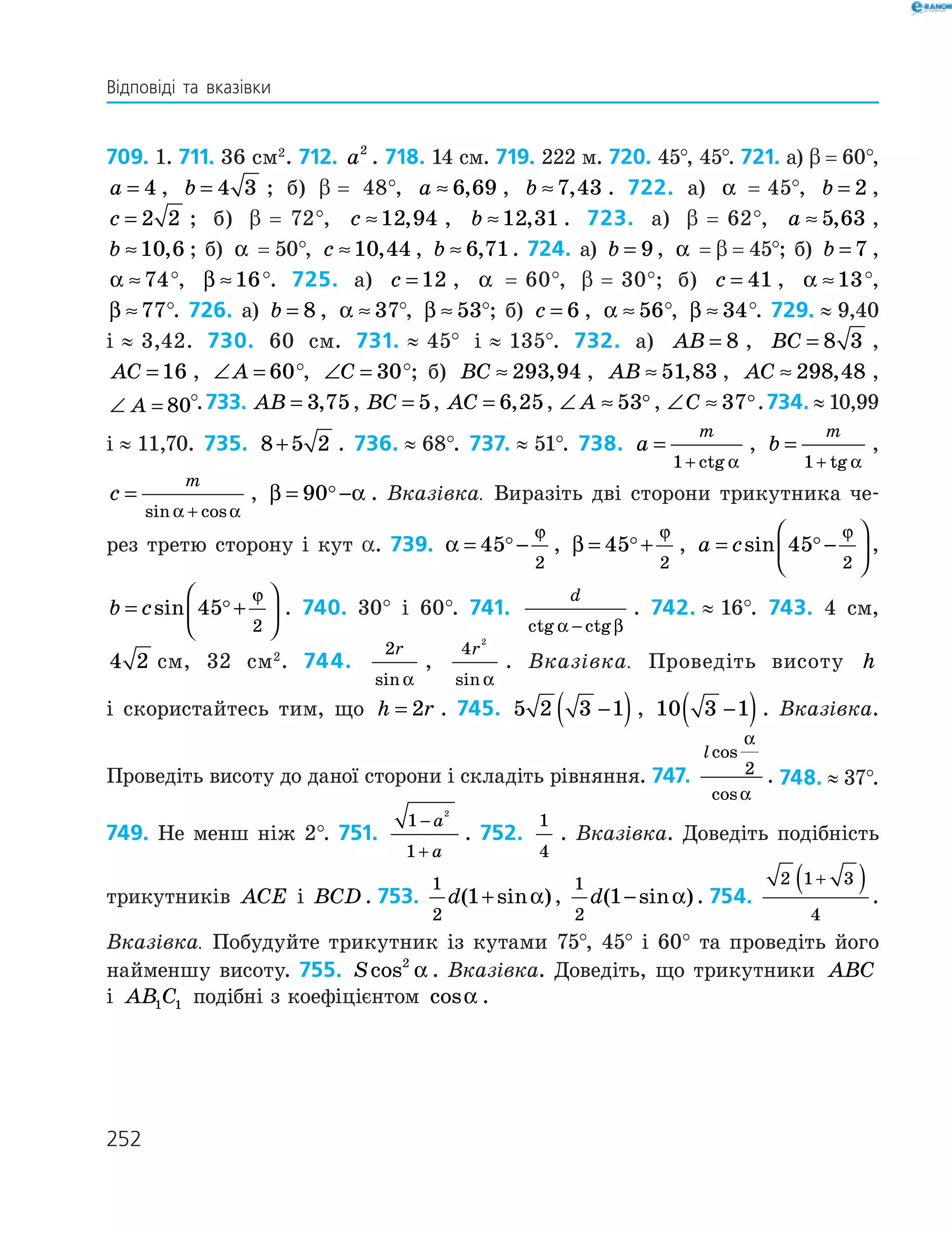 252
709. 1. 711. 36 см2
. 712. a2
. 718. 14 см. 719. 222 м. 720. 45°, 45°. 721. а) β  =  60°,
a = 4 , b = 4 3 ; б) β  = 48°, a ≈ 6 69, , b ≈7 43, . 722. а) α   =   45°, b = 2 ,
c = 2 2 ; б) β  =   72°, c ≈12 94, , b ≈12 31, . 723. а) β  =   62°, a ≈ 5 63, ,
b ≈10 6, ; б) α   =  50°, c ≈10 44, , b ≈ 6 71, . 724. а) b = 9, α   =  β  =  45°; б) b = 7 ,
α ≈74°, β ≈16°. 725. а) c = 12 , α   =   60°, β  =   30°; б) c = 41 , α ≈13°,
β ≈77°. 726. а) b = 8 , α ≈ 37°, β ≈ 53°; б) c = 6 , α ≈ 56°, β ≈ 34°. 729.  ≈  9,40
і  ≈  3,42. 730. 60 см. 731.  ≈  45° і  ≈  135°. 732. а) AB = 8 , BC = 8 3 ,
AC = 16 , ∠ =A 60°, ∠ =C 30°; б) BC ≈ 293 94, , AB ≈ 51 83, , AC ≈ 298 48, ,
∠ =A 80°.733. AB = 3 75, , BC = 5, AC = 6 25, , ∠ ≈A 53 , ∠ ≈C 37 .734.  ≈  10,99
і  ≈  11,70. 735. 8 5 2+ . 736.  ≈  68°. 737.  ≈  51°. 738. a
m
=
+1 ctg α
, b
m
=
+1 tg α
,
c
m
=
+sin cosα α
, β α= −90 . Вказівка. Виразіть дві сторони трикутника че­
рез третю сторону і кут α. 739. α
ϕ
= −45
2
, β
ϕ
= +45
2
, a c= −





sin 45
2
ϕ
,
b c= +





sin 45
2
ϕ
. 740. 30° і 60°. 741.
d
ctg ctgα β−
. 742.  ≈  16°. 743. 4 см,
4 2 см, 32 см2
. 744.
2r
sin α
,
4
2
r
sin α
. Вказівка. Проведіть висоту h
і скористайтесь тим, що h r= 2 . 745. 5 2 3 1−( ), 10 3 1−( ). Вказівка.
Проведіть висоту до даної сторони і складіть рівняння. 747.
lcos
cos
α
α
2 . 748.  ≈  37°.
749. Не менш ніж 2°. 751.
1
1
2
−
+
a
a
. 752.
1
4
. Вказівка. Доведіть подібність
трикутників ACE і BCD . 753.
1
2
1d( sin )+ α ,
1
2
1d( sin )− α . 754.
2 1 3
4
+( ) .
Вказівка. Побудуйте трикутник із кутами 75°, 45° і 60° та проведіть його
найменшу висоту. 755. Scos2
α . Вказівка. Доведіть, що трикутники ABC
і AB C1 1 подібні з коефіцієнтом cosα .
Відповіді та вказівки
 